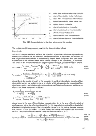 157	
σ stress of the embedded steel at the first crack
ε strain of the embedded steel at the first crack
σ stress of the embedded steel at the last crack
ε strain of the embedded steel at the last crack
f yielding stress of the bare bar
ε strain at yield strength of the bare bar
ε strain at yield strength of the embedded bar
f ultimate stress of the bare steel
ε strain of the bare bar at ultimate strength
ε strain at ultimate strength of the embedded bar
Fig. 9.29 Stress-strain curve for steel reinforcement in tension
The resistance of the component may then be determined as follows
F , A , 	f
Since concrete grades of wall and slab are different it is possible to evaluate separately the
stress-strain curve of the two elements. While the concrete is uncracked, the stiffness of
the longitudinal reinforcement is considerably higher when compared with bare steel.
Cracks form in the concrete when mean tensile strength of the concrete fctm is achieved.
The stress in the reinforcement at the beginning of cracking (σsr1) is determined as follows.
σ , ,
σ ,
γ
f , 	 ∙ k
γ ∙ ρ
1 ρ
E
E
2.87 ∙ 0.39
1.15 ∙ 0.010
1 0.010 ∙ 6.06
97.1	Nmm-2
 
σ , ,
σ ,
γ
f , 	 ∙ k
γ ∙ ρ
1 ρ
E
E
3.51 ∙ 0.39
1.15 ∙ 0.010
1 0.010 ∙ 6.06
118.7	Nmm-2
where: fctm is the tensile strength of the concrete; Es and Ec	are the elastic modulus of the
steel reinforcement bar and concrete, kc is a factor which allows using the properties of the
steel beam section and ρ is the ratio between the area of steel reinforcement and the area
of concrete flange expressed as follows:
k
1
1
t
2 ∙ z
1
1
160
2 ∙ 51.8
0.39
ρ
A ,
A ,
n ∙ π ∙ Φ 4⁄
b , ∙ t
1	206.4
700 ∙ 160
0.010
where: Ac,slab	is the area of the effective concrete slab; As,r is the area of the longitudinal
reinforcement within the effective slab width (in this example the width of the slab is fully
effective); tslab is the thickness of the concrete flange and z0 is the vertical distance between
the centroid of the uncracked concrete flange and uncracked unreinforced composite
section, calculated using the modular ration for short-term effects, Es/Ec.
z ,
t
2
b ∙
E
E
∙ t ∙
t
2
t
h
2
∙ A
b ∙ t ∙
E
E
A
t
2
51.8	mm
ECCS
(1999)
ECCS
(1999)
CEB-FIB
Model
Code
(1990)
 