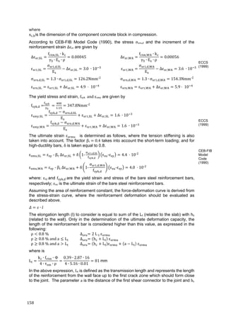 158	
where
x , is the dimension of the component concrete block in compression.
According to CEB-FIB Model Code (1990), the stress σsrn,d and the increment of the
reinforcement strain Δεsr are given by
∆ε ,
f , ∙ k
γ ∙ E ∙ ρ
0.00045 ∆ε ,
f , ∙ k
γ ∙ E ∙ ρ
0.00056
ε ,
σ , ,
E
∆ε , 3.0	 ∙ 10 ε ,
σ , ,
E
∆ε , 3.6	 ∙ 10
σ , , 1.3 ∙ σ , , 126.2Nmm‐2
σ , , 1.3 ∙ σ , , 154.3Nmm‐2
ε , ε , ∆ε , 4.9	 	10 ε , ε , ∆ε , 5.9 	10
The yield stress and strain, fsyk		and	εsmy		are given by
f , 	 	
.
347.8Nmm‐2
ε ,
f , σ , ,
E
ε , ∆ε , 1.6 ∙ 10
ε ,
f , σ , ,
E
ε , ∆ε , 1.6 ∙ 10
The ultimate strain ε 	 is determined as follows, where the tension stiffening is also
taken into account. The factor βt	 	0.4 takes into account the short-term loading; and for
high-ductility bars, δ is taken equal to 0.8.
ε , ε 	‐	β 	∆ε , δ 1‐ , ,
,
ε ‐ε 4.4	 10‐
ε , ε 	‐	β 	∆ε , δ 1‐
σ , ,
f ,
ε ‐ε 4.0	 10‐
where: εsy	and f , 	are the yield strain and stress of the bare steel reinforcement bars,
respectively; εsu is the ultimate strain of the bare steel reinforcement bars.
Assuming the area of reinforcement constant, the force-deformation curve is derived from
the stress-strain curve, where the reinforcement deformation should be evaluated as
described above.
∙   
The elongation length (l) to consider is equal to sum of the Lt (related to the slab) with hc
(related to the wall). Only in the determination of the ultimate deformation capacity, the
length of the reinforcement bar is considered higher than this value, as expressed in the
following:
ρ 0.8	% ∆ 2 L ε
ρ 0.8	%	and	a L ∆ h L ε
ρ 0.8	%	and	a L ∆ h L ε a L ε
where is
L
k ∙ f ∙ Φ
4 ∙ τ ∙ ρ
0.39 ∙ 2.87 ∙ 16
4 ∙ 5.16 ∙ 0.01
81	mm
In the above expression, Lt is defined as the transmission length and represents the length
of the reinforcement from the wall face up to the first crack zone which should form close
to the joint. The parameter a is the distance of the first shear connector to the joint and hc	
ECCS
(1999)
ECCS
(1999)
CEB-FIB
Model
Code
(1990)
 
