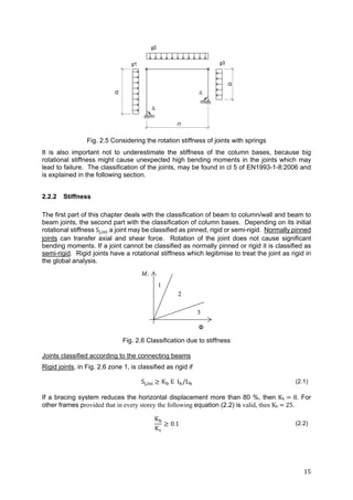 15	
Fig. 2.5 Considering the rotation stiffness of joints with springs
It is also important not to underestimate the stiffness of the column bases, because big
rotational stiffness might cause unexpected high bending moments in the joints which may
lead to failure. The classification of the joints, may be found in cl 5 of EN1993-1-8:2006 and
is explained in the following section.
2.2.2 Stiffness
The first part of this chapter deals with the classification of beam to column/wall and beam to
beam joints, the second part with the classification of column bases. Depending on its initial
rotational stiffness S , a joint may be classified as pinned, rigid or semi-rigid. Normally pinned
joints can transfer axial and shear force. Rotation of the joint does not cause significant
bending moments. If a joint cannot be classified as normally pinned or rigid it is classified as
semi-rigid. Rigid joints have a rotational stiffness which legitimise to treat the joint as rigid in
the global analysis.
Fig. 2.6 Classification due to stiffness
Joints classified according to the connecting beams
Rigid joints, in Fig. 2.6 zone 1, is classified as rigid if
S , K E I /L (2.1)
If a bracing system reduces the horizontal displacement more than 80 %, then Kb	 	8. For
other frames provided that in every storey the following equation (2.2) is valid, then Kb	 	25.
K
K
0.1 (2.2)
 