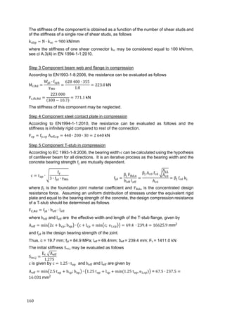 160	
The stiffness of the component is obtained as a function of the number of shear studs and
of the stiffness of a single row of shear studs, as follows
k N ∙ k 900	kN/mm
where the stiffness of one shear connector ksc may be considered equal to 100 kN/mm,
see cl A.3(4) in EN 1994-1-1:2010.
Step 3 Component beam web and flange in compression
According to EN1993-1-8:2006, the resistance can be evaluated as follows
M ,
W ∙ f
γ
628	400 ∙ 355
1.0
223.0	kN
F , ,
223	000
300 10.7
771.1	kN
The stiffness of this component may be neglected.
Step 4 Component steel contact plate in compression
According to EN1994-1-1:2010, the resistance can be evaluated as follows and the
stiffness is infinitely rigid compared to rest of the connection.
F f , 	A , 440 ∙ 200 ∙ 30 2	640	kN
Step 5 Component T-stub in compression
According to EC 1993-1-8:2006, the bearing width c can be calculated using the hypothesis
of cantilever beam for all directions. It is an iterative process as the bearing width and the
concrete bearing strength f are mutually dependent.
c t ∙
f
3 ∙ f ∙ γ f
β F ,
b l
β A f
A
A
A
β 	f 	k
where	β is the foundation joint material coefficient and F is the concentrated design
resistance force. Assuming an uniform distribution of stresses under the equivalent rigid
plate and equal to the bearing strength of the concrete, the design compression resistance
of a T-stub should be determined as follows
F , f ∙ b ∙ l
where	b and l are the effective width and length of the T-stub flange, given by
A min 2c b ; b ∙ c l min c;	e , 69.4	 ∙ 239.4 16625.9	mm2
and f is the design bearing strength of the joint.
Thus, c = 19.7 mm; fjd = 84.9 MPa; leff = 69.4mm; beff = 239.4 mm; Fc = 1411.0 kN	
The initial stiffness Sini,j may be evaluated as follows
S ,
E 	 A
1.275
c is given by c 1.25 ∙ t and	b and l are given by
A min 2.5	t b ; b ∙ 1.25	t l min	 1.25	t , e , = 67.5 ∙ 237.5
16	031	mm2
 