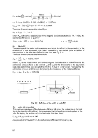 162	
θ arctan
z
b
arctan
406.65
300
16
2
10
2
30 ∙ 2
1.06 rad
a 2 ∙ r ∙ Cos θ 2 ∙ 160 ∙ Cos 1.06 155.97	mm
b , 6 ∙ 2.62 ∙ d .
∙ cos θ .
478.054	mm
The node dimensions are determined from
A b , ∙ 2 ∙ r ∙ cos θ
where	A is the cross-section area of the diagonal concrete strut at node N1. Finally, the
resistance of the node is given by
F , A ∙ 0.75 ∙ ν ∙ f 1	252.7kN ν 1
f ,
250
0.84
6b) Node N2
The geometry of the node, on the concrete strut edge, is defined by the projection of the
dimensions of the equivalent rigid plate, representing the anchor plate subjected to
compression, in the direction of the concrete strut, see Fig. 9.31.
The node dimensions are determined from
A
l
cosθ
∙ b 35	041.3	mm
where: AN2 is the cross-section area of the diagonal concrete strut at node N2 where the
admissible stresses have to be verified; leff	and beff	are the dimensions of the equivalent
rigid plate determined according to the effective T-stub in compression. Considering the
admissible stresses and the node dimensions, the resistance of the node is obtained
F , A ∙ 3 ∙ ν ∙ f 2	354	kN
Fig. 9.31 Definition of the width of node N2
6c) Joint link properties
The minimum resistance of the two nodes, N1 and N2, gives the resistance of the joint
link in the direction of the binary force generated by the bending moment applied to the
joint. Projecting the resistance in the horizontal direction, yields
F , F , ∙ cos	θ 610.6	kN
According to (Henriques 2013), the deformation of the joint link is given by
 
