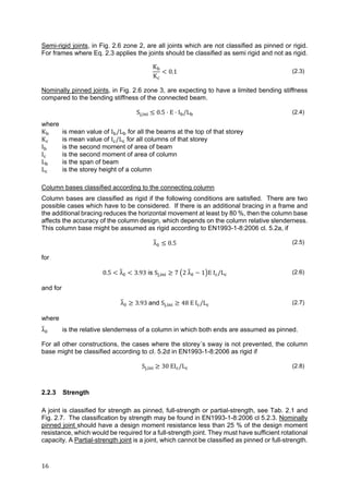 16	
Semi-rigid joints, in Fig. 2.6 zone 2, are all joints which are not classified as pinned or rigid.
For frames where Eq. 2.3 applies the joints should be classified as semi rigid and not as rigid.
K
K
0.1 (2.3)
Nominally pinned joints, in Fig. 2.6 zone 3, are expecting to have a limited bending stiffness
compared to the bending stiffness of the connected beam.
S , 0.5 E I /L (2.4)
where
K is mean value of I /L for all the beams at the top of that storey
K is mean value of I /L for all columns of that storey
I is the second moment of area of beam
I is the second moment of area of column
L is the span of beam
L is the storey height of a column
Column bases classified according to the connecting column
Column bases are classified as rigid if the following conditions are satisfied. There are two
possible cases which have to be considered. If there is an additional bracing in a frame and
the additional bracing reduces the horizontal movement at least by 80 %, then the column base
affects the accuracy of the column design, which depends on the column relative slenderness.
This column base might be assumed as rigid according to EN1993-1-8:2006 cl. 5.2a, if
λ 0.5 (2.5)
for
0.5 λ 3.93 is S , 7 2 λ 1 E I /L (2.6)
and for
λ 3.93 and S , 48 E I /L (2.7)
where
λ is the relative slenderness of a column in which both ends are assumed as pinned.
For all other constructions, the cases where the storey´s sway is not prevented, the column
base might be classified according to cl. 5.2d in EN1993-1-8:2006 as rigid if
S , 30 EI /L (2.8)
2.2.3 Strength
A joint is classified for strength as pinned, full-strength or partial-strength, see Tab. 2.1 and
Fig. 2.7. The classification by strength may be found in EN1993-1-8:2006 cl 5.2.3. Nominally
pinned joint should have a design moment resistance less than 25 % of the design moment
resistance, which would be required for a full-strength joint. They must have sufficient rotational
capacity. A Partial-strength joint is a joint, which cannot be classified as pinned or full-strength.
 