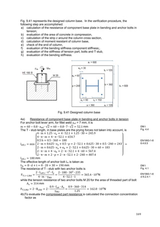 169	
Fig. 9.41 represents the designed column base. In the verification procedure, the
following step are accomplished:
a) calculation of the resistance of component base plate in bending and anchor bolts in
tension;
b) evaluation of the area of concrete in compression,
c) calculation of the strip c around the column cross section,
d) calculation of moment resistant of column base,
e) check of the end of column,
f) evaluation of the bending stiffness component stiffness;,
g) evaluation of the stiffness of tension part, bolts and T stub,
h) evaluation of the bending stiffness.
Fig. 9.41 Designed column base
4a) Resistance of component base plate in bending and anchor bolts in tension
For anchor bolt lever arm, for fillet weld awf = 7 mm, it is
m 60 0.8 ∙ a ∙ √2 60 0.8 ∙ 7 ∙ √2 52.1	mm
The T - stub length, in base plates are the prying forces not taken into account, is
l , min
4 ∙ m 1.25 ∙ e 4 ∙ 52.1 1.25 ∙ 30 245.9
4 ∙ π ∙ m 4 ∙ π ∙ 52.1 654.7
0.5	b 0.5 ∙ 360 180
2 ∙ m 0.625 ∙ e 0.5 ∙ p 2 ∙ 52.1 0.625 ∙ 30 0.5 ∙ 240 243
2 ∙ m 0.625 ∙ e e 2 ∙ 52.1 0.625 ∙ 30 60 183
2 ∙ π ∙ m 4 ∙ e 2 ∙ π ∙ 52.1 4 ∙ 60 567.4
2 ∙ π ∙ m 2 ∙ p 2 ∙ π ∙ 52.1 2 ∙ 240 807.4
l , 180	mm
The effective length of anchor bolt Lb is taken as
L 8 ∙ d t 8 20 30 190	mm
The resistance of T - stub with two anchor bolts is
F , ,
2 ∙ L , ∙ t ∙ f
4 ∙ m	 ∙ γ
2 ∙ 180 ∙ 30 ∙ 235
4 ∙ 52.1 ∙ 1
365.4 ∙ 10 N
while the tension resistance of two anchor bolts M 20 for the area of threaded part of bolt
A 314	mm
F , , 2 ∙ B , 2 ∙
0.9 ∙ f ∙ A
γ
0.9 ∙ 360 ∙ 314
1.25
162.8 ∙ 10 N
4b)To evaluate the compressed part resistance is calculated the connection concentration
factor as
DM I
Fig. 4.4
EN1993-1-8
6.4.6.5
DM I
Fig. 4.1
EN1993-1-8
cl 6.2.4.1
 