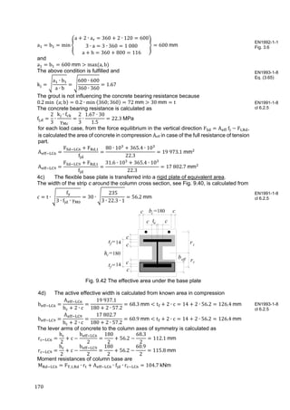 170	
a b min
a 2 ∙ a 360 2 ∙ 120 600
3 ∙ a 3 ∙ 360 1 080
a h 360 800 116
600 mm
and
a b 600	mm max	 a, b
The above condition is fulfilled and
k
a ∙ b
a ∙ b
600 ∙ 600
360 ∙ 360
1.67
The grout is not influencing the concrete bearing resistance because
0.2 min 	 a; b 0.2 ∙ min	 360; 360 72	mm 30	mm t
The concrete bearing resistance is calculated as
f ,
2
3
∙
k ∙ f
γ
2
3
∙
1.67 ∙ 30
1.5
22.3	MPa
for each load case, from the force equilibrium in the vertical direction F A 	f F , ,
is calculated the area of concrete in compression Aeff in case of the full resistance of tension
part.
A
F F ,
f
80 ∙ 10 365.4 ∙ 10
22.3
19	973.1	mm
A
F F ,
f
31.6 ∙ 10 365.4 ∙ 10
22.3
17	802.7	mm
4c) The flexible base plate is transferred into a rigid plate of equivalent area.
The width of the strip c around the column cross section, see Fig. 9.40, is calculated from
c t ∙
f
3 ∙ f ∙ γ
30 ∙
235
3 ∙ 22.3 ∙ 1
56.2	mm
Fig. 9.42 The effective area under the base plate
4d) The active effective width is calculated from known area in compression
b
A
b 2 ∙ c
19	937.1
180 2 ∙ 57.2
68.3	mm t 2 ∙ c 14 2 ∙ 56.2 126.4	mm
b
A
b 2 ∙ c
17	802.7
180 2 ∙ 57.2
60.9	mm t 2 ∙ c 14 2 ∙ 56.2 126.4	mm
The lever arms of concrete to the column axes of symmetry is calculated as
r
h
2
c
b
2
180
2
56.2
68.3
2
112.1	mm
r
h
2
c
b
2
180
2
56.2
60.9
2
115.8	mm
Moment resistances of column base are
M F , , ∙ r A ∙ f ∙ r 104.7 kNm
EN1992-1-1
Fig. 3.6
EN1993-1-8
Eq. (3.65)
EN1991-1-8
cl 6.2.5
EN1991-1-8
cl 6.2.5
EN1993-1-8
cl 6.2.5
h =200c
c
c c
c
c t =9w
t =15f
b =200c
rt
rc
c
beff
c
ct =15f
180
180
14
14
 