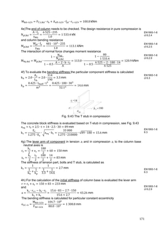 171	
M F , , ∙ r A ∙ f ∙ r 100.8 kNm
4e)The end of column needs to be checked. The design resistance in pure compression is
N ,
A ∙ f
γ
6	525 ∙ 235
1.0
1	533.4	kN
and column bending resistance
M ,
W ∙ f
γ
481 10 ∙ 235
1.0
113.1	kNm
The interaction of normal force changes moment resistance
M , M , ∙
1
N
N ,
1 0.5 ∙
A 2 ∙ b ∙ t
A
113.0 ∙
1
80
1	533.4
1 0.5 ∙
6	525 2 ∙ 180 ∙ 14
6	525
120.9	kNm
4f) To evaluate the bending stiffness the particular component stiffness is calculated
k 2.0 ∙
A
L
2.0 ∙
314
190
3.3	mm
k
0.425 ∙ L ∙ t
m
0.425 ∙ 180 ∙ 30
52.1
14.6	mm
Fig. 9.43 The T stub in compression
The concrete block stiffness is evaluated based on T-stub in compression, see Fig. 9.43
a t 2.5 ∙ t 14 ∙ 2.5 ∙ 30 89	mm
k
E
1.275 ∙ E
∙ a ∙ b
33	000
1.275 ∙ 210000
∙ √89 ∙ 180 15.6	mm
4g) The lever arm of component in tension zt and in compression zc to the column base
neutral axes is
r
h
2
e
180
2
60 150	mm
z
h
2
t
2
180
2
14
2
83	mm
The stiffness of tension part, bolts and T stub, is calculated as
k
1
1
k
1
k
1
1
3.3
1
14.6
2.7	mm
4h) For the calculation of the initial stiffness of column base is evaluated the lever arm
r r z 150 83 233	mm
and
a
k ∙ r k ∙ r
k k
15.6 ∙ 83 2.7 ∙ 150
15.6 2.7
43.26	mm
The bending stiffness is calculated for particular constant eccentricity
e
M
F
104.7 ∙ 10
80.0 ∙ 10
1	308.8 mm
EN1993-1-8
cl 6.2.4
EN1993-1-8
cl 6.2.5
EN1993-1-8
cl 6.2.9
EN1993-1-8
cl 6.3
EN1993-1-8
6.3
EN1993-1-8
6.3
EN1993-1-8
cl 6.2.9
b =200c
t =15f
aeq
t
14
180
 