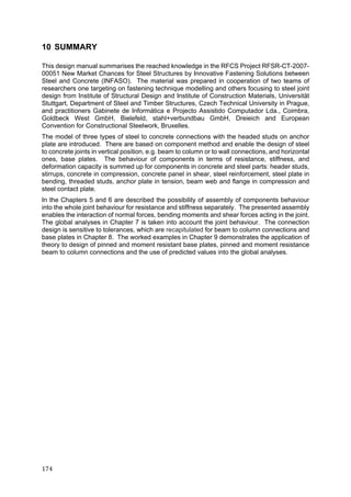 174	
10 SUMMARY
This design manual summarises the reached knowledge in the RFCS Project RFSR-CT-2007-
00051 New Market Chances for Steel Structures by Innovative Fastening Solutions between
Steel and Concrete (INFASO). The material was prepared in cooperation of two teams of
researchers one targeting on fastening technique modelling and others focusing to steel joint
design from Institute of Structural Design and Institute of Construction Materials, Universität
Stuttgart, Department of Steel and Timber Structures, Czech Technical University in Prague,
and practitioners Gabinete de Informática e Projecto Assistido Computador Lda., Coimbra,
Goldbeck West GmbH, Bielefeld, stahl+verbundbau GmbH, Dreieich and European
Convention for Constructional Steelwork, Bruxelles.
The model of three types of steel to concrete connections with the headed studs on anchor
plate are introduced. There are based on component method and enable the design of steel
to concrete joints in vertical position, e.g. beam to column or to wall connections, and horizontal
ones, base plates. The behaviour of components in terms of resistance, stiffness, and
deformation capacity is summed up for components in concrete and steel parts: header studs,
stirrups, concrete in compression, concrete panel in shear, steel reinforcement, steel plate in
bending, threaded studs, anchor plate in tension, beam web and flange in compression and
steel contact plate.
In the Chapters 5 and 6 are described the possibility of assembly of components behaviour
into the whole joint behaviour for resistance and stiffness separately. The presented assembly
enables the interaction of normal forces, bending moments and shear forces acting in the joint.
The global analyses in Chapter 7 is taken into account the joint behaviour. The connection
design is sensitive to tolerances, which are recapitulated for beam to column connections and
base plates in Chapter 8. The worked examples in Chapter 9 demonstrates the application of
theory to design of pinned and moment resistant base plates, pinned and moment resistance
beam to column connections and the use of predicted values into the global analyses.
 