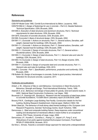 175	
References
Standards and guidelines
CEB-FIP Model Code 1990, Comité Euro-International du Béton, Lausanne, 1993.
CEN/TS1992-4-1, Design of fastenings for use in concrete – Part 4-2, Headed fasteners
Technical Specification, CEN, Brussels, 2009.
EN1090-2, Execution of steel structures and aluminium structures, Part 2, Technical
requirements for steel structures. CEN, Brussels, 2008.
EN13670, Execution of concrete structures, CEN, Brussels, 2011.
EN1990, Eurocode 0: Basis of structural design, CEN, Brussels, 2002.
EN1991-1-1, Eurocode 1: Actions on structures, Part 1.1, General actions, Densities, self-
weight, imposed load for buildings, CEN, Brussels, 2002.
EN1991-1-1, Eurocode 1: Actions on structures, Part 1.7, General actions, Densities, self-
weight, imposed load for buildings, CEN, Brussels, 2006.
EN1992-1-1, Eurocode 2, Design of concrete structures, Part 1-7, General actions -
Accidental actions, CEN, Brussels, 2004.
EN1993-1-1, Eurocode 3, Design of steel structures, Part 1-1, General rules and rules for
buildings, CEN, Brussels, 2010.
EN1993-1-8, Eurocode 3, Design of steel structures, Part 1-8, Design of joints, CEN,
Brussels, 2006.
EN1994-1-1, Eurocode 4, Design of composite steel and concrete structures, Part 1-1,
General rules and rules for buildings, CEN, 2010.
EN206-1, Concrete - Part 1, Specification, performance, production and conformity, CEN,
Brussels, 2000.
FIB Bulletin 58, Design of anchorages in concrete, Guide to good practice, International
federation for structural concrete, Lausanne, 2011.
Textbooks and publications
Aribert, J. M., Influence of Slip on Joint Behaviour, Connections in Steel Structures III,
Behaviour, Strength and Design, Third International Workshop, Trento, 1995.
Astaneh A. et al., Behaviour and design of base plates for gravity, wind and seismic loads, In
AISC, National Steel Construction Conference, Las Vegas, 1992.
Bouwman L.P., Gresnigt A.M., Romeijn A., Research into the connection of steel base plates
to concrete foundations, TU-Delft Stevin Laboratory report 25.6.89.05/c6, Delft.
Bravery P.N.R., Cardington Large Building Test Facility, Construction details for the first
building. Building Research Establishment, Internal paper, Watford (1993) 158.
British Steel plc, The behaviour of multi-storey steel framed buildings in fire, European Joint
Research Programme, Swinden Technology Centre, South Yorkshire, 1999.
Demonceau J., Steel and composite building frames: Sway-response under conventional
loading and development of membrane effects in beam further to an exceptional
actions. PhD Thesis, University of Liege, Liege, 2008.
Demonceau J.F., Huvelle C., Comeliau L., Hoang L.V., Jaspart J.P., Fang C. et al,
Robustness of car parks against localised fire,European Comission, Final Report
RFSR-CT-2008-00036, Brussels, 2012.
Da Silva L. Simoes, Towards a consistent design approach for steel joints undergeneralized
 