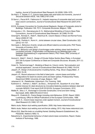 176	
loading, Journal of Constructional Steel Research, 64 (2008) 1059–1075.
De Wolf J. T., Sarisle, E. F., Column base plates with axial loads and moments, Journal of
Structural Division ASCE, 106 (1980) 2167-2184.
Di Sarno L, Pecce M.R., Fabbrocino G., Inelastic response of composite steel and concrete
base column connections, Journal of Constructional Steel Research 63 (2007) 819–
832.
ECCS, European Convention for Constructional Steelwork, Design of Composite Joints for
Buildings. Publication 109, TC11, Composite Structures, Belgium, 1999.
Ermopoulos J. Ch., Stamatopoulos G. N., Mathematical Modelling of Column Base Plate
Connections, Journal of Constructional Steel Research, 36 (1996) 79-100.
Gresnigt N., Romeijn A., Wald F., Steenhuis M., Column Bases in Shear and Normal Force,
Heron (2008) 87-108.
Heinisuo M., Perttola H., Ronni H., Joints between circular tubes, Steel Construction, 5(2)
(2012) 101-107.
Henriques J., Behaviour of joints: simple and efficient steel-to-concrete joints, PhD Thesis,
University of Coimbra, 2013.
Hofmann J. Behaviour and design of anchorages under arbitrary shear load direction in
uncracked concrete, (Tragverhalten und Bemessung von Befestigungen unter
beliebiger Querbelastung in ungerissenem Beton), PhD Thesis, IWB, University of
Stuttgart, 2005.
Horová K., Wald F., Sokol Z., Design of Circular Hollow Section Base Plates, in Eurosteel
2011 6th European Conference on Steel and Composite Structures. Brussels, 2011 (1)
249-254.
Huber G., Tschemmernegg F., Modeling of Beam-to- Column Joints: Test evaluation and
practical application, Journal of Constructional Steel Research 45 (1998) 119-216.
Jaspart J.P., Design of structural joints in building frames, Prog. Struct. Engng Mater., 4
(2002) 18–34.
Jaspart J.P., Recent advances in the field of steel joints - column bases and further
configurations for beam-to-column joints and beam splices, Professorship Thesis,
Department MSM, University of Liege, Belgium, 1997.
Johansen K. W., Pladeformler, Kobenhavn, Pol. Forening, 1949.
Kuhlmann U. , Hofman J., Wald F., da Silva L., Krimpmann M., Sauerborn N. et al, New
market chances for steel structures by innovative fastening solutions between steel and
concrete INFASO, Final report EUR 25100 EN, European Commission, 2012.
Mallée R., Silva J. F., Anchorage in Concrete Construction, Ernst and Sohn Verlag,
Darmstadt, 2006, ISBN 978-433-01143-0.
Maquoi R., Chabrolin B., Frame Design Including Joint Behaviour, ECSC, Report 18563.
Luxembourg. Office for Official Publications of the European Communities, 1998.
Melchers R. E., Column-base response under applied moment, Journal of Constructional
Steel Research 23 (1992) 127-143.
Metric studs, Nelson stud welding specification, 2009, http://www.nelsonstud.com.
Metric studs, Nelson stud welding stud and ferrule catalog, 2013, http://www.nelsonstud.com.
Moore D.B. Steel fire tests on a building framed. Building Research Establishment, No.
PD220/95, Watford (1995) 13.
Nakashima S., Experimental behaviour of steel column-base connections, Report, Osaka
Institute of Technology, 1996.
 
