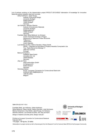 178	
List of partners working on the dissemination project RFS2-CT-2012-00022 Valorisation of knowledge for innovative
fastening solution between steel and concrete:
Ulrike Kuhlmann, Jakob Ruopp
Institute of Structural Design
University Stuttgart
Pfaffenwaldring 7
70569 Stuttgart
Germany
Jan Hofmann, Akanshu Sharma
Institute of Construction Materials
University Stuttgart
Pfaffenwaldring 4
70569 Stuttgart
Germany
František Wald, Šárka Bečková, Ivo Schwarz
Czech Technical University in Prague
Department of Steel and Timber Structures
Thákurova 7
16629 Praha
Czech Republic
Luis Simões da Silva, Helena Gervásio, Filippo Gentili
GIPAC – Gabinete de Informática e Projecto Assistido Computador Lda.
Trav. Padre Manuel da Nóbrega 17
3000-323 Coimbra
Portugal
Markus Krimpmann
Goldbeck West GmbH
Ummelner Str. 4-6
33649 Bielefeld
Germany
Jörg van Kann
stahl+verbundbau GmbH
Im Steingrund 8
63303 Dreieich
Germany
Véronique Dehan
ECCS - European Convention for Constructional Steel work
AVENUE DES OMBRAGES 32
1200 Bruxelles
Belgium
ISBN 978-92-9147-119-5
František Wald, Jan Hofmann, Ulrike Kuhlmann,
Šárka Bečková, Filippo Gentili, Helena Gervásio, José Henriques,
Markus Krimpmann, Ana Ožbolt, Jakob Ruopp, Ivo Schwarz,
Akanshu Sharma, Luis Simoes da Silva, and Jörg van Kann
Design of steel-to-concrete joints, Design manual I
Printing by European Convention for Constructional Steelwork
February 2014
178 pages, 138 figures, 32 tables
Deliverable of a project carried out with a financial grant from the Research Fund for Coal and Steel (RFCS) of the European Community
 