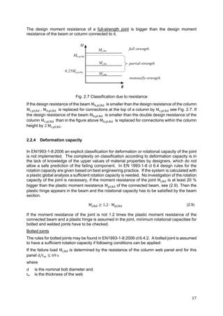 17	
The design moment resistance of a full-strength joint is bigger than the design moment
resistance of the beam or column connected to it.
Fig. 2.7 Classification due to resistance
If the design resistance of the beam M , , 	 is smaller than the design resistance of the column
M , , 	, M , , 	 is replaced for connections at the top of a column by M , , see Fig. 2.7. If
the design resistance of the beam M , , 	 is smaller than the double design resistance of the
column M , , 	 than in the figure above M , , 	 is replaced for connections within the column
height by 2	M , , .
2.2.4 Deformation capacity
In EN1993-1-8:2006 an explicit classification for deformation or rotational capacity of the joint
is not implemented. The complexity on classification according to deformation capacity is in
the lack of knowledge of the upper values of material properties by designers, which do not
allow a safe prediction of the failing component. In EN 1993-1-8 cl 6.4 design rules for the
rotation capacity are given based on best engineering practice. If the system is calculated with
a plastic global analysis a sufficient rotation capacity is needed. No investigation of the rotation
capacity of the joint is necessary, if the moment resistance of the joint M , is at least 20 %
bigger than the plastic moment resistance M , of the connected beam, see (2.9). Then the
plastic hinge appears in the beam and the rotational capacity has to be satisfied by the beam
section.
M , 1.2 M , (2.9)
If the moment resistance of the joint is not 1.2 times the plastic moment resistance of the
connected beam and a plastic hinge is assumed in the joint, minimum rotational capacities for
bolted and welded joints have to be checked.
Bolted joints
The rules for bolted joints may be found in EN1993-1-8:2006 cl 6.4.2. A bolted joint is assumed
to have a sufficient rotation capacity if following conditions can be applied:
If the failure load M , is determined by the resistance of the column web panel and for this
panel d/t 69	ε
where
d is the nominal bolt diameter and
tw is the thickness of the web
 