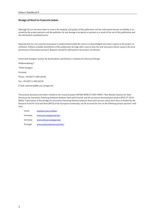 Infaso+‐Handbook	II	 	 	
2	
Design	of	Steel‐to‐Concrete	Joints	
	
Although	all	care	has	been	taken	to	ensure	the	integrity	and	quality	of	this	publication	and	the	information	herein,	no	liability	is	as‐
sumed	by	the	project	partners	and	the	publisher	for	any	damage	to	property	or	persons	as	a	result	of	the	use	of	this	publication	and	
the	information	contained	herein.	
	
Reproduction	for	non‐commercial	purpose	is	authorised	provided	the	source	is	acknowledged	and	notice	is	given	to	the	project	co‐
ordinator.	Publicly	available	distribution	of	this	publication	through	other	sources	than	the	web	sites	given	below	requires	the	prior	
permission	of	the	project	partners.	Requests	should	be	addressed	to	the	project	coordinator:	
	
Universität	Stuttgart,	Institut	für	Konstruktion	und	Entwurf	/	Institute	for	Structural	Design	
Pfaffenwaldring	7	
70569	Stuttgart	
Germany	
Phone:	+49‐(0)711‐685‐66245	
Fax:	+49‐(0)711‐685‐66236	
E‐mail:	sekretariat@ke.uni‐stuttgart.de	
	
The	present	document	and	others	related	to	the	research	project	INFASO	RFSR‐CT‐2007‐00051	“New	Market	Chances	for	Steel	
Structures	by	Innovative	Fastening	Solutions	between	Steel	and	Concrete	and	the	successive	dissemination	project	RFS2‐CT‐2012‐
00022	“Valorisation	of	Knowledge	for	Innovative	Fastening	Solution	between	Steel	and	Concrete,	which	have	been	co‐funded	by	the	
Research	Fund	for	Coal	and	Steel	(RFCS)	of	the	European	Community,	can	be	accessed	for	free	on	the	following	project	partners’	web	
sites:	
Czech:	 steel.fsv.cvut.cz/infaso	
Germany:		 www.uni‐stuttgart.de/ke/	
Germany:		 www.iwb.uni‐stuttgart.de/	
Portugal:		 www.steelconstruct.com/site/	
	
	 	
 