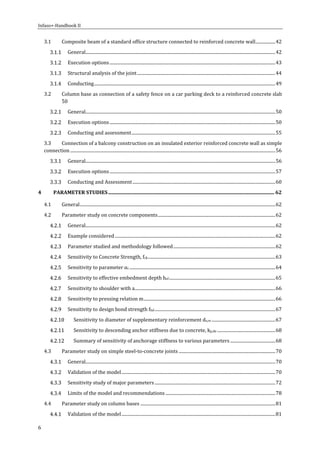 Infaso+‐Handbook	II	 	 	
6	
3.1  Composite	beam	of	a	standard	office	structure	connected	to	reinforced	concrete	wall	..................	42 
  General	.............................................................................................................................................................................	42 
  Execution	options	.......................................................................................................................................................	43 
  Structural	analysis	of	the	joint	..............................................................................................................................	44 
  Conducting	.....................................................................................................................................................................	49 
3.2  Column	base	as	connection	of	a	safety	fence	on	a	car	parking	deck	to	a	reinforced	concrete	slab
	 50 
  General	.............................................................................................................................................................................	50 
  Execution	options	.......................................................................................................................................................	50 
  Conducting	and	assessment	...................................................................................................................................	55 
3.3  Connection	of	a	balcony	construction	on	an	insulated	exterior	reinforced	concrete	wall	as	simple	
connection	...........................................................................................................................................................................................	56 
  General	.............................................................................................................................................................................	56 
  Execution	options	.......................................................................................................................................................	57 
  Conducting	and	Assessment	..................................................................................................................................	60 
4  PARAMETER	STUDIES	....................................................................................................................................	62 
4.1  General	..................................................................................................................................................................................	62 
4.2  Parameter	study	on	concrete	components	...........................................................................................................	62 
  General	.............................................................................................................................................................................	62 
  Example	considered	..................................................................................................................................................	62 
  Parameter	studied	and	methodology	followed	.............................................................................................	62 
  Sensitivity	to	Concrete	Strength,	fck	....................................................................................................................	63 
  Sensitivity	to	parameter	αc	.....................................................................................................................................	64 
  Sensitivity	to	effective	embedment	depth	hef	.................................................................................................	65 
  Sensitivity	to	shoulder	with	a	................................................................................................................................	66 
  Sensitivity	to	pressing	relation	m	........................................................................................................................	66 
  Sensitivity	to	design	bond	strength	fbd	..............................................................................................................	67 
  Sensitivity	to	diameter	of	supplementary	reinforcement	ds,re	..........................................................	67 
  Sensitivity	to	descending	anchor	stiffness	due	to	concrete,	kp,de	.....................................................	68 
  Summary	of	sensitivity	of	anchorage	stiffness	to	various	parameters	.........................................	68 
4.3  Parameter	study	on	simple	steel‐to‐concrete	joints	........................................................................................	70 
  General	.............................................................................................................................................................................	70 
  Validation	of	the	model	............................................................................................................................................	70 
  Sensitivity	study	of	major	parameters	..............................................................................................................	72 
  Limits	of	the	model	and	recommendations	....................................................................................................	78 
4.4  Parameter	study	on	column	bases	...........................................................................................................................	81 
  Validation	of	the	model	............................................................................................................................................	81 
 