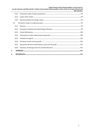 Chyba!	Pomocí	karty	Domů	použijte	u	textu,	který	se	
má	zde	zobrazit,	styl	Überschrift	1.	Chyba!	Pomocí	karty	Domů	použijte	u	textu,	který	se	má	zde	zobrazit,	styl	
Überschrift	1.	
7	
  Sensitivity	study	of	major	parameters	..............................................................................................................	83 
  Limits	of	the	model	....................................................................................................................................................	89 
  Recommendation	for	design	values	...................................................................................................................	90 
4.5  Parameter	study	on	composite	joints	.....................................................................................................................	99 
  General	.............................................................................................................................................................................	99 
  Parameters	Studied	and	methodology	followed	...........................................................................................	99 
  Failure	Mechanism	..................................................................................................................................................	100 
  Valorization	of	slab	reinforcement	properties	...........................................................................................	100 
  Variation	of	angle	θ	.................................................................................................................................................	102 
  Variation	of	wall	concrete	grade	.......................................................................................................................	104 
  Interaction	between	wall	thickness	and	concrete	grade	.......................................................................	105 
  Summary,	Predesign	charts	for	ductile	behaviour	...................................................................................	107 
5  SUMMARY	.........................................................................................................................................................	111 
6  REFERENCES	....................................................................................................................................................	112 
	
	 	
 