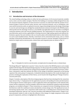 Chyba!	Pomocí	karty	Domů	použijte	u	textu,	který	se	
má	zde	zobrazit,	styl	Überschrift	1.	Chyba!	Pomocí	karty	Domů	použijte	u	textu,	který	se	má	zde	zobrazit,	styl	
Überschrift	1.	
9	
1 Introduction	
1.1 Introduction	and	structure	of	the	document	
The	mixed	building	technology	allows	to	utilise	the	best	performance	of	all	structural	materials	available	
such	as	steel,	concrete,	timber	and	glass.	Therefore	the	building	are	nowadays	seldom	designed	from	only	
one	structural	material.	Engineers	of	steel	structures	in	practice	are	often	faced	with	the	question	of	eco‐
nomical	design	of	steel‐to‐concrete	joints,	because	some	structural	elements,	such	as	foundations,	stair	
cases	and	fire	protection	walls,	are	optimal	of	concrete.	A	gap	in	knowledge	between	the	design	of	fastenings	
in	concrete	and	steel	design	was	abridged	by	standardized	joint	solutions	developed	in	the	INFASO	project,	
which	profit	from	the	advantage	of	steel	as	a	very	flexible	and	applicable	material	and	allow	an	intelligent	
connection	between	steel	and	concrete	building	elements.	The	requirements	for	such	joint	solutions	are	
easy	fabrication,	quick	erection,	applicability	in	existing	structures,	high	loading	capacity	and	sufficient	de‐
formation	capacity.	One	joint	solution	is	the	use	of	anchor	plates	with	welded	headed	studs	or	other	fasten‐
ers	such	as	post‐installed	anchors.	Thereby	a	steel	beam	can	be	connected	by	butt	straps,	cams	or	a	beam	
end	plate	connected	by	threaded	bolts	on	the	steel	plate	encased	in	concrete.	Examples	of	typical	joint	so‐
lutions	for	simple	steel‐to‐concrete	joints,	column	bases	and	composite	joints	are	shown	in	Fig.	1.1.		
a)	 b)	 c)
Fig.	1.1:	Examples	for	steel‐to‐concrete	joints:	a)	simple	joint,	b)	composite	joint,	c)	column	bases	
The	Design	Manual	II	"Application	in	practice"	shows,	how	the	results	of	the	INFASO	projects	can	be	simply	
applied	with	the	help	of	the	developed	design	programs.	For	this	purpose	the	possibility	of	joint	design	with	
new	components	will	be	pointed	out	by	using	practical	examples	and	compared	with	the	previous	realiza‐
tions.	A	parametric	study	also	indicates	the	effects	of	the	change	of	individual	components	on	the	bearing	
capacity	of	the	entire	group	of	components.	A	detailed	technical	description	of	the	newly	developed	com‐
ponents,	including	the	explanation	of	their	theory,	can	be	found	in	the	Design	Manual	I	"Design	of	steel‐to‐
concrete	joints"[13].		
Chapter	2	includes	a	description	of	the	three	design	programs	that	have	been	developed	for	the	connection	
types	shown	in	Fig.	1.1.	Explanations	for	the	application	in	practice,	the	handling	of	results	and	informations	
on	the	program	structure	will	be	given	as	well	as	application	limits	and	explanations	of	the	selected	static	
system	and	the	components.	Practical	examples,	which	have	been	calculated	by	using	the	newly	developed	
programs,	are	included	in	Chapter	3.	These	connections	are	compared	in	terms	of	handling,	tolerances	and	
the	behaviour	under	fire	conditions	to	joints	calculated	by	common	design	rules.	The	significant	increase	of	
the	bearing	capacity	of	the	"new"	connections	under	tensile	and	/	or	bending	stress	result	from	the	newly	
developed	components	"pull‐out"	and	"concrete	cone	failure	with	additional	reinforcement".	Chapter	4	con‐
tains	parameter	studies	in	order	to	show	the	influence	of	the	change	of	a	single	component	on	the	entire	
group	of	components,	and	hence	to	highlight	their	effectiveness.	
 