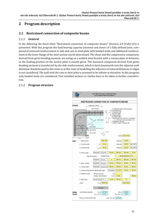 Chyba!	Pomocí	karty	Domů	použijte	u	textu,	který	se	
má	zde	zobrazit,	styl	Überschrift	1.	Chyba!	Pomocí	karty	Domů	použijte	u	textu,	který	se	má	zde	zobrazit,	styl	
Überschrift	1.	
11	
2 Program	description	
2.1 Restrained	connection	of	composite	beams	
General	
In	the	following	the	Excel	sheet	“Restrained	connection	of	composite	beams”	(Version	2.0	Draft)	[21]	is	
presented.	With	this	program	the	load	bearing	capacity	(moment	and	shear)	of	a	fully	defined	joint,	com‐
posed	of	tensional	reinforcement	in	slab	and	cast‐in	steel	plate	with	headed	studs	and	additional	reinforce‐
ment	at	the	lower	flange	of	the	steel	section	can	be	determined.	The	shear	and	the	compression	component,	
derived	from	given	bending	moment,	are	acting	on	a	welded	steel	bracket	with	a	contact	plate	in‐between,	
as	the	loading	position	on	the	anchor	plate	is	exactly	given.	The	tensional	component	derived	from	given	
bending	moment	is	transferred	by	the	slab	reinforcement,	which	is	bent	downwards	into	the	adjacent	wall.	
Attention	should	be	paid	to	this	issue	as	at	this	state	of	modelling	the	influence	of	reduced	distances	to	edges	
is	not	considered.	The	wall	with	the	cast‐in	steel	plate	is	assumed	to	be	infinite	in	elevation.	In	this	program	
only	headed	studs	are	considered.	Post	installed	anchors	or	similar	have	to	be	taken	in	further	considera‐
tion.	
Program	structure	
	
 