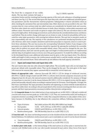 Infaso+‐Handbook	II	 	 	
12	
The	 Excel	 file	 is	 composed	 of	 two	 visible	
sheets.	 The	 top	 sheet	 contains	 full	 input,	 a	
calculation	button	and	the	resulting	load	bearing	capacity	of	the	joint	with	utilization	of	bending	moment	
and	shear	(see	Fig.	2.1).	The	second	sheet	gives	the	input	data	echo,	with	some	additional	calculated	geom‐
etry	parameters	and	the	characteristic	material	properties.	Subsequently	it	returns	calculation	values	to	
allow	checking	the	calculation	flow	and	intermediate	data.	Other	sheets	are	not	accessible	to	the	user.	One	
contains	data	for	cross	sections	(only	hot	rolled	sections	are	considered),	for	headed	studs	and	concrete.	
The	three	other	sheets	are	used	to	calculate	tension	in	studs,	shear	resistance,	anchor	plate	assessment	and	
stiffness	values.	Parameter	and	results	are	given	in	output	echo	(sheet	2).	The	user	introduces	data	in	cells	
coloured	in	light	yellow.	All	drawings	presented	are	used	to	illustrate	the	considered	dimensions	and	theory	
used	behind.	They	do	neither	change	with	input	nor	are	drawn	to	scale.	A	check	for	plausibility	will	be	exe‐
cuted	for	some	input	parameters,	with	warning	but	without	abortion.	The	user	has	to	interpret	results	on	
own	responsibility	and	risk.	The	majority	of	the	calculations	are	performed	introducing	formulae	in	the	
cells.	However,	when	more	complex	calculation	and	iterative	procedure	is	required,	a	macro	is	used	to	per‐
form	these	calculation.	The	user	has	to	press	the	corresponding	‘Calculation’	button.	If	any	changes	in	the	
parameters	are	made	the	macro	calculation	should	be	repeated.	By	opening	the	worksheet	the	accessible	
input	cells	(in	yellow)	are	preset	with	reasonable	default	values.	They	must	be	changed	by	the	user.	Hot	
rolled	steel	sections,	steel	and	concrete	grades,	type	and	length	of	studs/reinforcement	are	implemented	
with	the	help	of	a	dropdown	menu	to	choose	one	of	the	given	parameters.	To	model	the	stiffness	according	
to	the	developed	theory	some	additional	information	must	be	given	in	the	top	(input)	sheet.	The	effective	
width	and	length	of	slab	in	tension,	the	reinforcement	actually	built	in	and	the	number	and	type	of	studs	
connection	slab	and	steel	beam.	These	information	do	not	influence	the	load	capacity	calculations.	
Input	and	output	data	and	input	data	cells	
The	user	inserts	data	only	into	cells	coloured	in	light	yellow.	The	accessible	input	cells	are	not	empty	but	
preset	per	default	with	reasonable	values.	They	can	be	changed	by	the	user.	The	units	given	in	the	input	
cells	must	not	be	entered,	they	appear	automatically	to	remind	the	correct	input	unit.		
Choice	 of	 appropriate	 code	 –	 whereas	 Eurocode	 EN	 1992‐1‐1	 [7]	 for	 design	 of	 reinforced	 concrete,	
EN	1993‐1‐1	[8]	for	design	of	steel	and	EN	1994‐1‐1	[10]	for	steel‐concrete	composite	structures	are	the	
obligatory	base	for	all	users,	the	national	annexes	must	be	additionally	considered.	For	purpose	of	design	
of	connections	to	concrete	it	can	be	chosen	between	EN	1992‐1‐1	[7]	in	its	original	version	and	the	appro‐
priate	(and	possibly	altered)	values	according	to	national	annex	for	Germany,	Czech	Republic,	Portugal,	the	
UK,	France	and	Finland.	The	input	procedure	should	be	self‐explaining,	in	context	with	the	model	sketch	on	
top	of	first	visible	sheet.	According	to	this	principal	sketch	of	the	moment	resisting	joint	there	are	nine	com‐
ponents	and	their	input	parameters	necessary	to	define	characteristics	and	geometry.	
1.	+	2.	Composite	beam	of	a	hot	rolled	section	of	any	steel	grade	acc.	to	EN	1993‐1‐1	[8]	and	a	reinforced	
concrete	slab	of	any	concrete	grade	acc.	to	EN	1992‐1‐1	[7].	They	are	connected	by	studs	and	working	as	a	
composite	structure	according	to	EN	1994‐1‐1	[10].	This	composite	behaviour	is	only	subject	of	this	calcu‐
lation	because	it’s	flexibility	due	to	slip	influences	the	connection	stiffness.	Following	selections	can	be	
made:	
 Type	of	sections:	 Hot	rolled	sections	IPE,	HEA,	HEB,	HEM	of	any	height	
 Steel	grades:	 	 S	235,	 S275,	S355	acc.	to	EN	1993‐1‐1	[8]	(EN‐10025)	
 Concrete	grades:	 C20/25	until	C50/60	acc.	to	EN	1992‐1‐1	[7]	
 Reinforcement	grade:		 BSt	500	ductility	class	B	 acc.	to	EN	1992‐1‐1	[7]	
3.	Concrete	wall	–	the	shear	and	bending	moment	are	to	be	transferred	into	the	infinite	concrete	wall	with	
limited	thickness.	Per	definition	reinforcement	and	a	cast‐in	steel	plate	are	used.	It	can	be	chosen	between:	
 	Concrete	grades:	 C20/25	until	C50/60	acc.	to	EN	1992‐1‐1	[7]	
 Reinforcement	grade:		 Bst	500	ductility	class	B	 acc.	to	EN	1992‐1‐1	[7]	
4.	Anchor	plate	with	studs	–	at	the	bottom	flange	of	the	steel	section	an	anchor	plate	is	inserted	into	the	
concrete	wall.	Welded	studs	on	the	rear	side	transfer	tensional	(if	any)	and/or	shear	forces	from	top	of	
Fig.	2.1:	EXCEL	input	file	
 