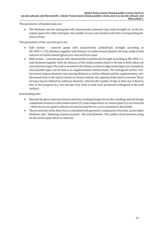 Chyba!	Pomocí	karty	Domů	použijte	u	textu,	který	se	
má	zde	zobrazit,	styl	Überschrift	1.	Chyba!	Pomocí	karty	Domů	použijte	u	textu,	který	se	má	zde	zobrazit,	styl	
Überschrift	1.	
15	
The	parameters	of	headed	studs	are:		
 The	thickness	and	the	steel	grade	with	characteristic	tensional	resp.	yield	strength	acc.	to	the	Eu‐
ropean	approvals	of	the	stud	types,	the	number	of	rows	and	columns	with	their	corresponding	dis‐
tances	of	axis.		
The	parameters	of	the	concrete	parts	are:		
 Slab	 section	 –	 concrete	 grade	 with	 characteristic	 (cylindrical)	 strength	 according	 to	
EN	1992‐1‐1	[7],	thickness	together	with	distance	of	reinforcement	(fixed	to	40	mm),	width	of	slab	
and	area	of	reinforcement	(given)	are	returned	from	input.	
 Wall	section	–	concrete	grade	with	characteristic	(cylindrical)	strength	according	to	EN	1992‐1‐1,	
wall	thickness	together	with	the	distance	of	the	reinforcement	(fixed	to	40	mm	at	both	sides)	are	
returned	from	input.	The	wall	is	assumed	to	be	infinite,	as	close	to	edge	anchoring	is	not	considered.	
Two	possible	types	can	be	built	in	as	supplementary	reinforcement.	The	orthogonal	surface	rein‐
forcement	of	given	diameter	and	spacing	(distance	to	surface	40mm)	and	the	supplementary	rein‐
forcement	close	to	the	stud	in	tension	to	clearly	enhance	the	capacity	of	the	stud	in	concrete.	These	
stirrups	may	be	defined	by	arbitrary	diameter,	whereas	the	number	of	legs	in	that	case	is	fixed	to	
four	in	this	program	(i.e.	two	stirrups	very	close	to	each	stud,	positioned	orthogonal	to	the	wall	
surface).	
Joint	loading	echo:	
 Beneath	the	given	external	moment	and	shear	loading	(design	forces)	the	resulting	external	design	
components	tension	in	slab	reinforcement	(Td)	and	compression	on	contact	plate	(Cd)	are	returned	
–	these	forces	are	equal	in	absence	of	external	axial	forces,	as	it	is	assumed	in	that	model.	
 The	eccentricity	of	the	shear	force	is	calculated	with	geometric	components	of	bracket,	anchor	plate	
thickness	and	‐	following	common	practice	‐	the	stud	diameter.	This	yields	a	local	moment	acting	
on	the	anchor	plate	which	is	returned.	
 