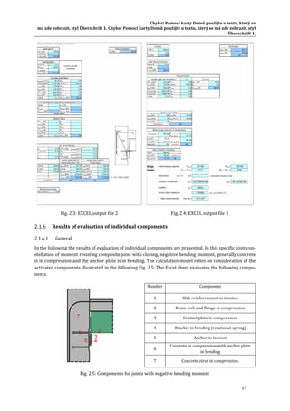 Chyba!	Pomocí	karty	Domů	použijte	u	textu,	který	se	
má	zde	zobrazit,	styl	Überschrift	1.	Chyba!	Pomocí	karty	Domů	použijte	u	textu,	který	se	má	zde	zobrazit,	styl	
Überschrift	1.	
17	
Fig.	2.3:	EXCEL	output	file	2	 Fig.	2.4:	EXCEL	output	file	3	
Results	of	evaluation	of	individual	components	
2.1.6.1 General	
In	the	following	the	results	of	evaluation	of	individual	components	are	presented.	In	this	specific	joint	con‐
stellation	of	moment	resisting	composite	joint	with	closing,	negative	bending	moment,	generally	concrete	
is	in	compression	and	the	anchor	plate	is	in	bending.	The	calculation	model	relies	on	consideration	of	the	
activated	components	illustrated	in	the	following	Fig.	2.5.	The	Excel	sheet	evaluates	the	following	compo‐
nents.	
	
Number	 Component	
1	 Slab	reinforcement	in	tension	
2	 Beam	web	and	flange	in	compression	
3	 Contact	plate	in	compression	
4	 Bracket	in	bending	(rotational	spring)	
5	 Anchor	in	tension	
6	
Concrete	in	compression	with	anchor	plate	
in	bending	
7	 Concrete	strut	in	compression.	
Fig.	2.5:	Components	for	joints	with	negative	bending	moment	
 