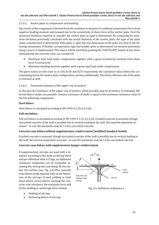 Chyba!	Pomocí	karty	Domů	použijte	u	textu,	který	se	
má	zde	zobrazit,	styl	Überschrift	1.	Chyba!	Pomocí	karty	Domů	použijte	u	textu,	který	se	má	zde	zobrazit,	styl	
Überschrift	1.	
19	
2.1.6.2 Anchor	plate	in	compression	and	bending	
Any	result	of	this	component	is	derived	from	the	nonlinear	evaluation	of	combined	compression	force	from	
negative	bending	moment	and	moment	due	to	the	eccentricity	of	shear	force	at	the	anchor	plate.	First	the	
minimum	thickness	required	to	consider	the	anchor	plate	as	rigid	is	determined.	By	comparing	the	mini‐
mum	thickness	previously	calculated	with	the	actual	thickness	of	the	anchor	plate,	the	type	of	the	plate	
under	consideration	is	determined.	If	the	plate	is	rigid,	the	real	dimensions	of	the	plate	are	used	in	the	fol‐
lowing	calculations.	If	flexible,	an	equivalent	rigid	and	smaller	plate	is	determined.	An	iterative	procedure	
using	a	macro	is	implemented.	This	macro	will	be	started	by	pushing	the	‘CALCULATE’	button	at	top	sheet.	
Subsequently	two	extreme	cases	are	considered:	
 Maximum	axial	load	under	compression	together	with	a	given	eccentricity	moment	from	shear	
force	X	eccentricity.	
 Maximum	bending	moment	together	with	a	given	axial	load	under	compression.	
The	given	values	are	the	same	as	in	cells	D/36	and	D/33	respectively,	the	calculated	values	define	the	cor‐
responding	forces	the	anchor	plate	configuration	can	bear	additionally.	The	fictive	effective	size	of	the	plate	
is	returned	as	well.	
2.1.6.3 Tensional	resistance	of	the	upper	row	of	anchors	
In	this	part	the	resistance	of	the	upper	row	of	anchors,	which	possibly	may	be	in	tension,	is	evaluated.	Dif‐
ferent	failure	modes	are	possible.	Tension	resistance	of	studs	is	equal	to	the	minimum	resistance	value	of	
the	five	following	components:	
Steel	failure	
Steel	failure	is	calculated	according	to	EN	1992‐4‐2,	Cl.	6.2.3	[2].		
Pull‐out	failure		
Pull	out	failure	is	calculated	according	to	EN	1992‐4‐2,	Cl.	6.2.4	[2].	Cracked	concrete	is	assumed,	though	
uncracked	concrete	of	the	wall	is	possible	due	to	vertical	loading	in	the	wall;	this	must	be	separately	as‐
sessed	–	in	case	the	parameter	may	be	1,4	for	uncracked	concrete.	
Concrete	cone	failure	without	supplementary	reinforcement	(modified	standard	model)	
Cracked	concrete	is	assumed,	though	uncracked	concrete	of	the	wall	is	possible	due	to	vertical	loading	in	
the	wall;	this	must	be	separately	assessed	–	in	case	the	parameter	may	be	1,4	for	uncracked	concrete.	
Concrete	cone	failure	with	supplementary	hanger	reinforcement		
If	supplementary	stirrups	are	used	with	a	di‐
ameter	according	to	the	input	on	the	top	sheet	
and	per	definition	with	2+2	legs,	an	additional	
resistance	 component	 can	 be	 evaluated,	 as‐
suming	the	stirrup	bar	axis	being	40	mm	be‐
low	 the	 surface	 (see	 Fig.	 2.6).This	 concrete	
cone	failure	mode	depends	fully	on	the	behav‐
iour	of	the	stirrups.	If	steel	yielding	or	steel	
bond	failure	occurs	before	reaching	the	con‐
crete	cone	resistance,	the	resistance	force	will	
be	the	yielding	or	anchorage	force	instead.	
 Yielding	of	stirrups	
 Anchoring	failure	of	stirrups	
	 	
	
Fig.	2.6:	Definition	of	distance	x	
 
