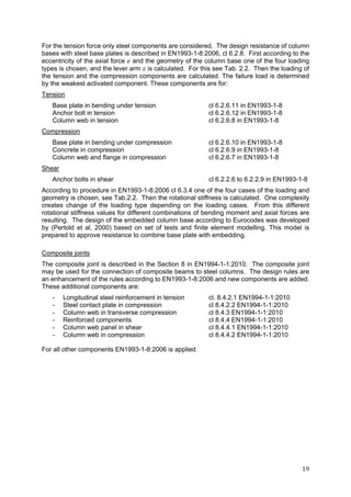 19	
For the tension force only steel components are considered. The design resistance of column
bases with steel base plates is described in EN1993-1-8:2006, cl 6.2.8. First according to the
eccentricity of the axial force and the geometry of the column base one of the four loading
types is chosen, and the lever arm is calculated. For this see Tab. 2.2. Then the loading of
the tension and the compression components are calculated. The failure load is determined
by the weakest activated component. These components are for:
Tension
Base plate in bending under tension cl 6.2.6.11 in EN1993-1-8
Anchor bolt in tension cl 6.2.6.12 in EN1993-1-8
Column web in tension cl 6.2.6.8 in EN1993-1-8
Compression
Base plate in bending under compression cl 6.2.6.10 in EN1993-1-8
Concrete in compression cl 6.2.6.9 in EN1993-1-8
Column web and flange in compression cl 6.2.6.7 in EN1993-1-8
Shear
Anchor bolts in shear cl 6.2.2.6 to 6.2.2.9 in EN1993-1-8
According to procedure in EN1993-1-8:2006 cl 6.3.4 one of the four cases of the loading and
geometry is chosen, see Tab.2.2. Then the rotational stiffness is calculated. One complexity
creates change of the loading type depending on the loading cases. From this different
rotational stiffness values for different combinations of bending moment and axial forces are
resulting. The design of the embedded column base according to Eurocodes was developed
by (Pertold et al, 2000) based on set of tests and finite element modelling. This model is
prepared to approve resistance to combine base plate with embedding.
Composite joints
The composite joint is described in the Section 8 in EN1994-1-1:2010. The composite joint
may be used for the connection of composite beams to steel columns. The design rules are
an enhancement of the rules according to EN1993-1-8:2006 and new components are added.
These additional components are:
- Longitudinal steel reinforcement in tension cl. 8.4.2.1 EN1994-1-1:2010
- Steel contact plate in compression cl 8.4.2.2 EN1994-1-1:2010
- Column web in transverse compression cl 8.4.3 EN1994-1-1:2010
- Reinforced components cl 8.4.4 EN1994-1-1:2010
- Column web panel in shear cl 8.4.4.1 EN1994-1-1:2010
- Column web in compression cl 8.4.4.2 EN1994-1-1:2010
For all other components EN1993-1-8:2006 is applied.
 