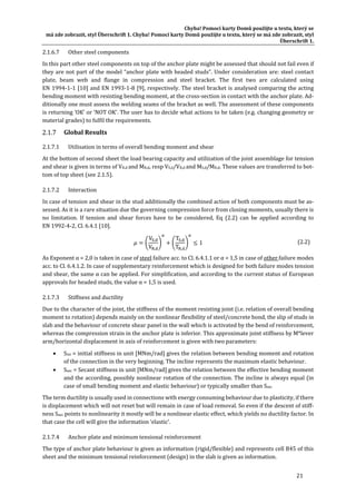 Chyba!	Pomocí	karty	Domů	použijte	u	textu,	který	se	
má	zde	zobrazit,	styl	Überschrift	1.	Chyba!	Pomocí	karty	Domů	použijte	u	textu,	který	se	má	zde	zobrazit,	styl	
Überschrift	1.	
21	
2.1.6.7 Other	steel	components	
In	this	part	other	steel	components	on	top	of	the	anchor	plate	might	be	assessed	that	should	not	fail	even	if	
they	are	not	part	of	the	model	“anchor	plate	with	headed	studs”.	Under	consideration	are:	steel	contact	
plate,	 beam	 web	 and	 flange	 in	 compression	 and	 steel	 bracket.	 The	 first	 two	 are	 calculated	 using	
EN	1994‐1‐1	[10]	and	EN	1993‐1‐8	[9],	respectively.	The	steel	bracket	is	analysed	comparing	the	acting	
bending	moment	with	resisting	bending	moment,	at	the	cross‐section	in	contact	with	the	anchor	plate.	Ad‐
ditionally	one	must	assess	the	welding	seams	of	the	bracket	as	well.	The	assessment	of	these	components	
is	returning	‘OK’	or	‘NOT	OK’.	The	user	has	to	decide	what	actions	to	be	taken	(e.g.	changing	geometry	or	
material	grades)	to	fulfil	the	requirements.	
Global	Results	
2.1.7.1 Utilisation	in	terms	of	overall	bending	moment	and	shear	
At	the	bottom	of	second	sheet	the	load	bearing	capacity	and	utilization	of	the	joint	assemblage	for	tension	
and	shear	is	given	in	terms	of	VR,d	and	MR,d,	resp	VS,d/VR,d	and	MS,d/MR,d.	These	values	are	transferred	to	bot‐
tom	of	top	sheet	(see	2.1.5).	
2.1.7.2 Interaction	
In	case	of	tension	and	shear	in	the	stud	additionally	the	combined	action	of	both	components	must	be	as‐
sessed.	As	it	is	a	rare	situation	due	the	governing	compression	force	from	closing	moments,	usually	there	is	
no	 limitation.	 If	 tension	 and	 shear	 forces	 have	 to	 be	 considered,	 Eq	 (2.2)	 can	 be	 applied	 according	 to	
EN	1992‐4‐2,	Cl.	6.4.1	[10].	
V ,
V ,
T ,
T ,
1	 (2.2)	
As	Exponent	α	=	2,0	is	taken	in	case	of	steel	failure	acc.	to	Cl.	6.4.1.1	or	α	=	1,5	in	case	of	other	failure	modes	
acc.	to	Cl.	6.4.1.2.	In	case	of	supplementary	reinforcement	which	is	designed	for	both	failure	modes	tension	
and	shear,	the	same	α	can	be	applied.	For	simplification,	and	according	to	the	current	status	of	European	
approvals	for	headed	studs,	the	value	α	=	1,5	is	used.		
2.1.7.3 Stiffness	and	ductility	
Due	to	the	character	of	the	joint,	the	stiffness	of	the	moment	resisting	joint	(i.e.	relation	of	overall	bending	
moment	to	rotation)	depends	mainly	on	the	nonlinear	flexibility	of	steel/concrete	bond,	the	slip	of	studs	in	
slab	and	the	behaviour	of	concrete	shear	panel	in	the	wall	which	is	activated	by	the	bend	of	reinforcement,	
whereas	the	compression	strain	in	the	anchor	plate	is	inferior.	This	approximate	joint	stiffness	by	M*lever	
arm/horizontal	displacement	in	axis	of	reinforcement	is	given	with	two	parameters:	
 Sini	=	initial	stiffness	in	unit	[MNm/rad]	gives	the	relation	between	bending	moment	and	rotation	
of	the	connection	in	the	very	beginning.	The	incline	represents	the	maximum	elastic	behaviour.	
 Ssec	=	Secant	stiffness	in	unit	[MNm/rad]	gives	the	relation	between	the	effective	bending	moment	
and	the	according,	possibly	nonlinear	rotation	of	the	connection.	The	incline	is	always	equal	(in	
case	of	small	bending	moment	and	elastic	behaviour)	or	typically	smaller	than	Sini.	
The	term	ductility	is	usually	used	in	connections	with	energy	consuming	behaviour	due	to	plasticity,	if	there	
is	displacement	which	will	not	reset	but	will	remain	in	case	of	load	removal.	So	even	if	the	descent	of	stiff‐
ness	Ssec	points	to	nonlinearity	it	mostly	will	be	a	nonlinear	elastic	effect,	which	yields	no	ductility	factor.	In	
that	case	the	cell	will	give	the	information	‘elastic’.	
2.1.7.4 Anchor	plate	and	minimum	tensional	reinforcement	
The	type	of	anchor	plate	behaviour	is	given	as	information	(rigid/flexible)	and	represents	cell	B45	of	this	
sheet	and	the	minimum	tensional	reinforcement	(design)	in	the	slab	is	given	as	information.	
 