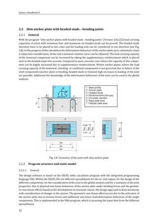Infaso+‐Handbook	II	 	 	
22	
	
2.2 Slim	anchor	plate	with	headed	studs	–	bending	joints	
General	
With	the	program	“slim	anchor	plates	with	headed	studs	‐	bending	joints”	(Version	2.0)	[22]	load	carrying	
capacities	of	joints	with	minimum	four	and	maximum	six	headed	studs	can	be	proved.	The	headed	studs	
therefore	have	to	be	placed	in	two	rows	and	the	loading	only	can	be	considered	in	one	direction	(see	Fig.	
2.8).	In	the	progress	of	the	calculation	the	deformation	behaviour	of	the	anchor	plate	up	to	a	kinematic	chain	
is	taken	into	consideration.	At	the	end	a	moment‐rotation	curve	can	be	obtained.	The	load	carrying	capacity	
of	the	tensional	component	can	be	increased	by	taking	the	supplementary	reinforcement	which	is	placed	
next	to	the	headed	studs	into	account.	Compared	to	pure	concrete	cone	failure	the	capacity	of	this	compo‐
nent	can	be	highly	increased	due	to	supplementary	reinforcement.	Within	anchor	plates,	where	the	load	
carrying	capacity	of	the	tensional‐,	bending‐	or	combined	components	is	not	governed	due	to	failure	of	the	
steel	components	(anchor	plate	in	bending,	headed	studs	in	tension)	high	increases	in	loading	of	the	joint	
are	possible.	Additional	the	knowledge	of	the	deformation	behaviour	of	the	joint	can	be	used	in	the	global	
analysis.	
	
Fig.	2.8:	Geometry	of	the	joint	with	slim	anchor	plate	
Program	structure	and	static	model	
2.2.2.1 General	
The	design	software	is	based	on	the	EXCEL	table	calculation	program	with	the	integrated	programming	
language	VBA.	Within	the	EXCEL	file	ten	different	spreadsheets	for	the	in‐	and	output,	for	the	design	of	the	
different	components,	for	the	consideration	of	the	joint	in	the	global	analysis	and	for	a	summary	of	the	joint	
properties.	Due	to	physical	non‐linear	behaviour	of	the	anchor	plate	under	bending	forces	and	the	geomet‐
ric	non‐linear	effects	based	on	the	development	of	cinematic	chains,	the	design	approach	is	done	iteratively	
with	consideration	of	changes	in	the	system.	The	geometric	non‐linear	effect	occurs	due	to	the	activation	of	
the	anchor	plate	due	to	tension	forces	and	additional	non‐linear	load‐deformation	behaviour	of	the	single	
components.	This	is	implemented	in	the	VBA‐program,	which	is	accessing	the	input	data	from	the	different	
spreadsheets.	
 