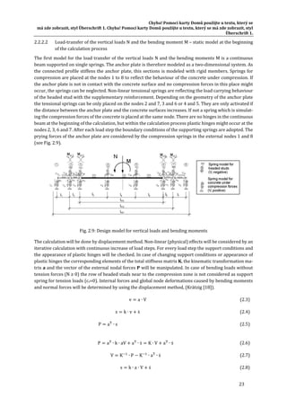 Chyba!	Pomocí	karty	Domů	použijte	u	textu,	který	se	
má	zde	zobrazit,	styl	Überschrift	1.	Chyba!	Pomocí	karty	Domů	použijte	u	textu,	který	se	má	zde	zobrazit,	styl	
Überschrift	1.	
23	
2.2.2.2 Load‐transfer	of	the	vertical	loads	N	and	the	bending	moment	M	–	static	model	at	the	beginning	
of	the	calculation	process	
The	first	model	for	the	load	transfer	of	the	vertical	loads	N	and	the	bending	moments	M	is	a	continuous	
beam	supported	on	single	springs.	The	anchor	plate	is	therefore	modeled	as	a	two‐dimensional	system.	As	
the	connected	profile	stiffens	the	anchor	plate,	this	sections	is	modeled	with	rigid	members.	Springs	for	
compression	are	placed	at	the	nodes	1	to	8	to	reflect	the	behaviour	of	the	concrete	under	compression.	If	
the	anchor	plate	is	not	in	contact	with	the	concrete	surface	and	no	compression	forces	in	this	place	might	
occur,	the	springs	can	be	neglected.	Non‐linear	tensional	springs	are	reflecting	the	load	carrying	behaviour	
of	the	headed	stud	with	the	supplementary	reinforcement.	Depending	on	the	geometry	of	the	anchor	plate	
the	tensional	springs	can	be	only	placed	on	the	nodes	2	and	7,	3	and	6	or	4	and	5.	They	are	only	activated	if	
the	distance	between	the	anchor	plate	and	the	concrete	surfaces	increases.	If	not	a	spring	which	is	simulat‐
ing	the	compression	forces	of	the	concrete	is	placed	at	the	same	node.	There	are	no	hinges	in	the	continuous	
beam	at	the	beginning	of	the	calculation,	but	within	the	calculation	process	plastic	hinges	might	occur	at	the	
nodes	2,	3,	6	and	7.	After	each	load	step	the	boundary	conditions	of	the	supporting	springs	are	adopted.	The	
prying	forces	of	the	anchor	plate	are	considered	by	the	compression	springs	in	the	external	nodes	1	and	8	
(see	Fig.	2.9).	
	
Fig.	2.9:	Design	model	for	vertical	loads	and	bending	moments	
The	calculation	will	be	done	by	displacement	method.	Non‐linear	(physical)	effects	will	be	considered	by	an	
iterative	calculation	with	continuous	increase	of	load	steps.	For	every	load	step	the	support	conditions	and	
the	appearance	of	plastic	hinges	will	be	checked.	In	case	of	changing	support	conditions	or	appearance	of	
plastic	hinges	the	corresponding	elements	of	the	total	stiffness	matrix	K,	the	kinematic	transformation	ma‐
trix	a	and	the	vector	of	the	external	nodal	forces	P	will	be	manipulated.	In	case	of	bending	loads	without	
tension	forces	(N	≥	0)	the	row	of	headed	studs	near	to	the	compression	zone	is	not	considered	as	support	
spring	for	tension	loads	(cs=0).	Internal	forces	and	global	node	deformations	caused	by	bending	moments	
and	normal	forces	will	be	determined	by	using	the	displacement	method,	(Krätzig	[18]).	
	 v a ∙ V	 (2.3)	
	 s k ∙ v ṡ	 (2.4)	
	 P a ∙ s	 (2.5)	
	
P a ∙ k ∙ aV a ∙ ṡ K ∙ V a ∙ ṡ	 (2.6)	
V K ∙ P K ∙ a ∙ ṡ	 (2.7)	
s k ∙ a ∙ V ṡ	 (2.8)	
 
