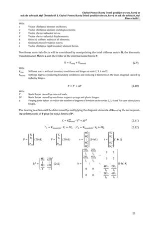 Chyba!	Pomocí	karty	Domů	použijte	u	textu,	který	se	
má	zde	zobrazit,	styl	Überschrift	1.	Chyba!	Pomocí	karty	Domů	použijte	u	textu,	který	se	má	zde	zobrazit,	styl	
Überschrift	1.	
25	
With:	
s	 Vector	of	internal	element	end	forces;	
v	 Vector	of	internal	element	end	displacements;	
P	 Vector	of	external	nodal	forces;	
V	 Vector	of	external	nodal	displacements;	
k	 Reduced	stiffness	matrix	of	all	elements;	
a	 Kinematic	transformation	matrix;	
ṡ	 Vector	of	internal	rigid‐boundary	element	forces.	
Non‐linear	material	effects	will	be	considered	by	manipulating	the	total	stiffness	matrix	K,	the	kinematic	
transformation	Matrix	a	and	the	vector	of	the	external	nodal	forces	P.	
K K K 	 (2.9)	
With:	
Ksing	 Stiffness	matrix	without	boundary	conditions	and	hinges	at	node	2,	3,	6	and	7;	
Kbound	 Stiffness	matrix	considering	boundary	conditions	and	reducing	0‐Elements	at	the	main	diagonal	caused	by	
reducing	hinges.	
P P´ ∆P	 (2.10)
With:	
P´	 Nodal	forces	caused	by	external	loads;	
∆P	 Nodal	forces	caused	by	non‐linear	support	springs	and	plastic	hinges;	
a	 Varying	some	values	to	reduce	the	number	of	degrees	of	freedom	at	the	nodes	2,	3,	6	and	7	in	case	of	no	plastic	
hinges.	
The	bearing	reactions	will	be	determined	by	multiplying	the	diagonal	elements	of	Kbound	by	the	correspond‐
ing	deformations	of	V	plus	the	nodal	forces	of	P’.	
C K ∙ V ∆P 	 (2.11)
C K , ∙ V ∆P ;…; C K , ∙ V ∆P 	 (2.12)
P
P
P
⋮
P
20x1 	 V
V
V
⋮
V
20x1 	 s
M
M
⋮
M
M
14x1 	 ṡ
Ṁ
Ṁ
⋮
Ṁ
Ṁ
14x1 	 	
k
4EI
l
2EI
l
2EI
l
4EI
l
2x2 	 k
4EI
l
2EI
l
2EI
l
4EI
l
⋯
0 0
0 0
⋮ ⋱ ⋮
0 0
0 0
⋯
4EI
l
2EI
l
2EI
l
4EI
l
14x14 	 	
	
 