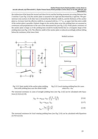 Chyba!	Pomocí	karty	Domů	použijte	u	textu,	který	se	
má	zde	zobrazit,	styl	Überschrift	1.	Chyba!	Pomocí	karty	Domů	použijte	u	textu,	který	se	má	zde	zobrazit,	styl	
Überschrift	1.	
29	
the	midsection	of	the	beam	the	normal	and	shear	forces	and	the	bending	moments	are	acting.	Between	line	
2	and	line	3	(see	Fig.	2.12)	the	anchor	plate	is	assumed	to	be	rigid	and	discretized	by	a	rigid	bar.	The	geo‐
metrical	cross	section	of	all	other	bars	is	formed	by	the	effective	width	bm	and	the	thickness	of	the	anchor	
plate	tAP.	As	lower	limit	the	effective	width	bm	is	assumed	with	bPR	+	5	*	tAP	,	as	upper	limit	the	entire	width	
of	the	anchor	plate	is	possible.	If	plastic	hinges	in	the	anchor	plate	occur	the	yielding	lines	are	assumed	as	
continuous	and	perpendicular	to	the	axis	of	the	discretized	bar	(see	Fig.	2.12).	If	this	plastic	resistance	of	
the	anchor	plate	is	larger	as	if	the	yielding	lines	would	be	locally	limited	due	to	a	triangular	shape	of	the	
yielding	lines	(see	Fig.	2.13).	The	effective	width	of	the	anchor	plate	is	reduced	accordingly	without	falling	
below	the	resistance	of	the	lower	limit.	
	
Rolled	I	sections	
	
Buttstrup	
	
Fig.	2.12:	Static	model	of	the	anchor	plate	yielding	
lines	with	yielding	lines	over	the	whole	width	
Fig.	2.13:	Local	rotating	yielding	lines	for	cases	
where	bHS	>	bPR	
The	tensional	resistance	in	cases	of	straight	yielding	lines	(see	Fig.	2.12)	can	be	calculated	with	Equa‐
tions	(2.16)	to	(2.18).	
Z ∙ δ m , ∙ b ∙
2 ∙ δ
a
2 ∙ δ
b
	 (2.16)
Z m , ∙ f 	 (2.17)
f
b ∙
δ
	
(2.18)
The	tensional	resistance	for	local	rotating	yielding	lines	(see	Fig.	2.14)	can	be	calculated	with	Equations	
(2.19)	to	(2.22).	
 