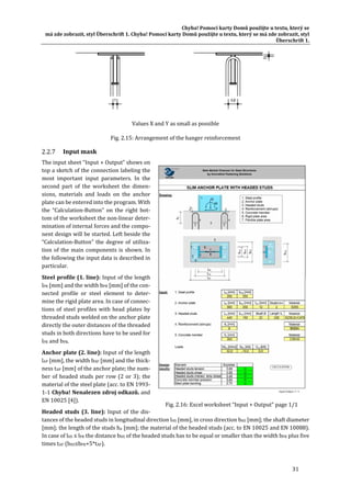 Chyba!	Pomocí	karty	Domů	použijte	u	textu,	který	se	
má	zde	zobrazit,	styl	Überschrift	1.	Chyba!	Pomocí	karty	Domů	použijte	u	textu,	který	se	má	zde	zobrazit,	styl	
Überschrift	1.	
31	
	
Values	X	and	Y	as	small	as	possible	
Fig.	2.15:	Arrangement	of	the	hanger	reinforcement	
Input	mask	
The	input	sheet	“Input	+	Output”	shows	on	
top	a	sketch	of	the	connection	labeling	the	
most	 important	 input	 parameters.	 In	 the	
second	 part	 of	 the	 worksheet	 the	 dimen‐
sions,	 materials	 and	 loads	 on	 the	 anchor	
plate	can	be	entered	into	the	program.	With	
the	 “Calculation‐Button”	 on	 the	 right	 bot‐
tom	of	the	worksheet	the	non‐linear	deter‐
mination	of	internal	forces	and	the	compo‐
nent	design	will	be	started.	Left	beside	the	
“Calculation‐Button”	the	degree	of	utiliza‐
tion	of	the	main	components	is	shown.	In	
the	following	the	input	data	is	described	in	
particular.	
Steel	profile	(1.	line):	Input	of	the	length	
lPR	[mm]	and	the	width	bPR	[mm]	of	the	con‐
nected	 profile	 or	 steel	 element	 to	 deter‐
mine	the	rigid	plate	area.	In	case	of	connec‐
tions	of	steel	profiles	with	head	plates	by	
threaded	studs	welded	on	the	anchor	plate	
directly	the	outer	distances	of	the	threaded	
studs	in	both	directions	have	to	be	used	for	
lPR	and	bPR.	
Anchor	plate	(2.	line):	Input	of	the	length	
lAP	[mm],	the	width	bAP	[mm]	and	the	thick‐
ness	tAP	[mm]	of	the	anchor	plate;	the	num‐
ber	of	headed	studs	per	row	(2	or	3);	the	
material	of	the	steel	plate	(acc.	to	EN	1993‐
1‐1	Chyba!	Nenalezen	zdroj	odkazů.	and	
EN	10025	[4]).	
Headed	 studs	 (3.	 line):	 Input	of	 the	dis‐
tances	of	the	headed	studs	in	longitudinal	direction	lHS	[mm],	in	cross	direction	bHS	[mm];	the	shaft	diameter	
[mm];	the	length	of	the	studs	hn	[mm];	the	material	of	the	headed	studs	(acc.	to	EN	10025	and	EN	10088).	
In	case	of	lHS	≤	lPR	the	distance	bHS	of	the	headed	studs	has	to	be	equal	or	smaller	than	the	width	bPR	plus	five	
times	tAP	(bHS≤bPR+5*tAP).	
Fig.	2.16:	Excel	worksheet	“Input	+	Output”	page	1/1	
 