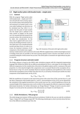 Chyba!	Pomocí	karty	Domů	použijte	u	textu,	který	se	
má	zde	zobrazit,	styl	Überschrift	1.	Chyba!	Pomocí	karty	Domů	použijte	u	textu,	který	se	má	zde	zobrazit,	styl	
Überschrift	1.	
37	
2.3 Rigid	anchor	plate	with	headed	studs	–	simple	joint	
General	
With	 the	 program	 “Rigid	 anchor	 plate	
with	headed	studs	–	simple	joint”	(Ver‐
sion	2.0)	[23]	the	load	carrying	capaci‐
ties	of	anchor	plates	with	minimum	four	
and	maximum	six	headed	studs	in	two	
rows	under	loading	in	one	direction	can	
be	 calculated	 (see	 Fig.	 2.20).	 It	 is	 re‐
quired,	 that	 the	 point	 of	 load	 transfer	
into	 the	 simple	 joint	 is	 defined	 in	 the	
static	 system	 as	 hinged.	 As	 this	 point	
can`t	be	assumed	directly	located	at	the	
concrete	surface,	the	eccentricity	has	to	
be	 taken	 into	 consideration.	 As	 the	
shear	load	is	applied	with	some	eccen‐
tricity	also	bending	moments	in	the	an‐
chor	plate	have	to	be	considered	beside	
normal	and	shear	forces.	In	order	to	in‐
crease	 the	 tensional	 resistance	 of	 the	
component	of	the	headed	stud,	supple‐
mentary	reinforcement	can	be	used	next	to	the	studs.	With	the	supplementary	reinforcement	high	increases	
in	loading	of	the	joint	are	possible	as	the	load	carrying	capacity	of	pure	concrete	cone	failure	can	be	in‐
creased	by	taking	the	reinforcement	into	account.	The	anchor	plate	is	assumed	to	be	rigid	without	any	plas‐
tic	reserves.		
Program	structure	and	static	model	
The	design	software	is	based	on	the	EXCEL	table	calculation	program	with	the	integrated	programming	
language	VBA.	Within	the	EXCEL	file	ten	different	spreadsheets	for	the	in‐	and	output,	for	the	design	of	the	
different	components,	for	the	consideration	of	the	joint	in	the	global	analysis	and	for	a	summary	of	the	joint	
properties.	In	a	first	step	the	height	of	the	compression	zone	is	assumed.	Based	on	this	assumption	all	un‐
known	forces	in	Fig.	4.11	can	be	calculated.	Based	on	moment	equilibrium	and	equilibrium	in	the	vertical	
direction	the	assumption	can	be	verified.	The	shear	force	VEd	is	carried	by	a	frictional	part	and	the	two	shear	
components	of	the	headed	studs,	see	Eq.	(2.24)	.	
V V , V , V 	 (2.24)
With	the	equilibrium	of	moments	at	the	intersection	point	of	the	action	lines	of	the	concrete	force	CEd	and	
the	shear	components	of	the	headed	studs	VEd,2	and	VEd,1	the	formulations	in	Eq.	(2.25)	can	be	obtained	for	
the	calculation	of	the	applied	normal	force	in	the	second	stud	row.	By	a	vertical	equilibrium	of	forces	the	
assumed	height	of	the	compression	zone	can	be	verified.	In	the	program	the	effective	compressive	height	is	
determined	iteratively.	For	further	information	see	Design	Manual	I	"Design	of	steel‐to‐concrete	joints",	
Chapter	5.2.2	[13]	and	for	the	calculation	of	the	deformations	see	Chapter	4.2	and	Chapter	4.3.	
V V , ∙
e t d
z μ ∙ d
	 (2.25)
EXCEL	Worksheets	/	VBA	program	
The	whole	design	tool	contains	10	Microsoft	Excel	worksheets.	Visible	for	the	user	are	only	the	worksheets	
“Input	+	Output	CM”	and	“Design	output	CM”.	The	following	schedule	gives	a	short	overview	about	the	func‐
tion	of	the	different	worksheets	(see	Tab.	2.8).	
	 	
Fig.	2.20:	Geometry	of	the	joint	with	rigid	anchor	plate	
 