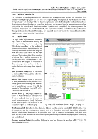 Chyba!	Pomocí	karty	Domů	použijte	u	textu,	který	se	
má	zde	zobrazit,	styl	Überschrift	1.	Chyba!	Pomocí	karty	Domů	použijte	u	textu,	který	se	má	zde	zobrazit,	styl	
Überschrift	1.	
39	
Boundary	condition	
The	calculation	of	the	design	resistance	of	the	connection	between	the	steel	element	and	the	anchor	plate	
is	not	covered	by	the	program	and	has	to	be	done	separately	by	the	engineer.	If	the	steel	elements	or	the	
steel	profiles	are	not	directly	welded	to	the	anchor	plate	and	connected	by	threaded	studs	and	an	endplate	
the	dimensions	lAP	and	bAP	have	to	be	defined	analogous	independent	from	the	actual	dimensions	of	the	
steel	profile	(for	example	with	the	distances	of	the	threaded	studs	lAP	and	bAP).	The	new	components	that	
are	used	in	the	program	are	based	on	test	with	large	edge	distances	of	the	headed	studs.	Due	to	this	reason	
the	edge	distances	described	in	Chapter	2.2.6	are	required.	Also	requirements	for	the	exact	location	of	the	
supplementary	reinforcement	are	given	there.	
Input	mask	
The	input	sheet	“Input	+	Output”	shows	on	
top	a	sketch	of	the	connection	labeling	the	
most	important	input	parameters	(see	Fig.	
2.21).	In	the	second	part	of	the	worksheet	
the	dimensions,	materials	and	loads	on	the	
anchor	plate	can	be	fed	into	the	program.	
With	the	“Calculation‐Button”	on	the	right	
bottom	of	the	worksheet	the	determination	
of	 internal	 forces	 and	 the	 component	 de‐
sign	will	be	started.	Left	beside	the	“Calcu‐
lation‐Button”	 the	 degree	 of	 utilization	 of	
the	main	components	is	shown.	In	the	fol‐
lowing	the	input	data	is	described	in	partic‐
ular.	
Steel	profile	(1.	line):	Input	of	the	length	
lPR	[mm]	and	the	width	bPR	[mm]	of	the	con‐
nected	butt	strap.	
Anchor	plate	(2.	line):Input	of	the	length	
lAP	[mm],	the	width	bAP	[mm]	and	the	thick‐
ness	tAP	[mm]	of	the	anchor	plate;	the	num‐
ber	of	headed	studs	per	row	(2	or	3);	the	
material	of	the	steel	plate	(acc.	to	EN	1993‐
1‐1	[8]	and	EN	10025	[4]).	
Headed	 studs	 (3.	 line):Input	 of	 the	 dis‐
tances	of	the	headed	studs	in	longitudinal	
direction	 lHS	 [mm],	 in	 cross	 direction	 bHS	
[mm];	the	shaft	diameter	[mm];	the	length	
of	 the	 studs	 hn	 [mm];	 the	 material	 of	 the	
headed	studs	(acc.	to	EN	10025	[4]).	
Reinforcement	(4.	line):	Input	of	the	diameter	dS	[mm]	and	the	material	(acc.	to	DIN	488	[3])	of	the	rein‐
forcement	stirrups.	The	reinforcement	stirrups	have	to	be	formed	as	loops	with	the	smallest	admissible	
bending	role	diameter.	They	have	to	be	grouped	in	pairs	close	to	the	shafts	of	the	headed	studs	with	mini‐
mum	distance	to	the	bottom	side	of	the	anchor	plate	(maximum	possible	overlapping	length	of	stirrup	leg	
and	headed	stud).		
Concrete	member	(5.	line):	Input	of	the	thickness	hC	[mm]	and	the	material	type	(acc.	to	EN	1992‐1‐1	[7])	
of	the	concrete	member.	
	
Fig.	2.21:	Excel	worksheet	“Input	+	Output	CM”	page	1/1	
 