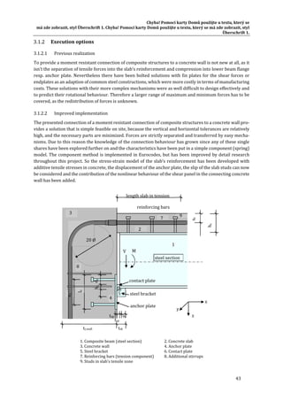 Chyba!	Pomocí	karty	Domů	použijte	u	textu,	který	se	
má	zde	zobrazit,	styl	Überschrift	1.	Chyba!	Pomocí	karty	Domů	použijte	u	textu,	který	se	má	zde	zobrazit,	styl	
Überschrift	1.	
43	
Execution	options	
3.1.2.1 Previous	realization	
To	provide	a	moment	resistant	connection	of	composite	structures	to	a	concrete	wall	is	not	new	at	all,	as	it	
isn’t	the	separation	of	tensile	forces	into	the	slab’s	reinforcement	and	compression	into	lower	beam	flange	
resp.	anchor	plate.	Nevertheless	there	have	been	bolted	solutions	with	fin	plates	for	the	shear	forces	or	
endplates	as	an	adaption	of	common	steel	constructions,	which	were	more	costly	in	terms	of	manufacturing	
costs.	These	solutions	with	their	more	complex	mechanisms	were	as	well	difficult	to	design	effectively	and	
to	predict	their	rotational	behaviour.	Therefore	a	larger	range	of	maximum	and	minimum	forces	has	to	be	
covered,	as	the	redistribution	of	forces	is	unknown.	
3.1.2.2 Improved	implementation	
The	presented	connection	of	a	moment	resistant	connection	of	composite	structures	to	a	concrete	wall	pro‐
vides	a	solution	that	is	simple	feasible	on	site,	because	the	vertical	and	horizontal	tolerances	are	relatively	
high,	and	the	necessary	parts	are	minimized.	Forces	are	strictly	separated	and	transferred	by	easy	mecha‐
nisms.	Due	to	this	reason	the	knowledge	of	the	connection	behaviour	has	grown	since	any	of	these	single	
shares	have	been	explored	further	on	and	the	characteristics	have	been	put	in	a	simple	component	(spring)	
model.	The	component	method	is	implemented	in	Eurocodes,	but	has	been	improved	by	detail	research	
throughout	this	project.	So	the	stress‐strain	model	of	the	slab’s	reinforcement	has	been	developed	with	
additive	tensile	stresses	in	concrete,	the	displacement	of	the	anchor	plate,	the	slip	of	the	slab	studs	can	now	
be	considered	and	the	contribution	of	the	nonlinear	behaviour	of	the	shear	panel	in	the	connecting	concrete	
wall	has	been	added.	
	
	
1.	Composite	beam	(steel	section)	 	 2.	Concrete	slab	
3.	Concrete	wall	 	 	 	 4.	Anchor	plate	
5.	Steel	bracket	 	 	 	 6.	Contact	plate	
7.	Reinforcing	bars	(tension	component)	 8.	Additional	stirrups	
9.	Studs	in	slab's	tensile	zone	
tc,wall	
steel	section
reinforcing	bars	
contact	plate
steel	bracket
	
anchor	plate
hc	
V	
1	
2
3	
4	
5	
6	
7
x	
y	
z	
lz	
xr	
8	
ez	
dz	hz	
tsb	
axtap	
tcp
length	slab	in	tension	
9
20	Ø	
M	
 