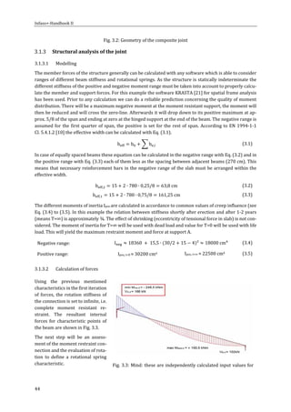 Infaso+‐Handbook	II	 	 	
44	
Fig.	3.2:	Geometry	of	the	composite	joint	
Structural	analysis	of	the	joint	
3.1.3.1 Modelling	
The	member	forces	of	the	structure	generally	can	be	calculated	with	any	software	which	is	able	to	consider	
ranges	of	different	beam	stiffness	and	rotational	springs.	As	the	structure	is	statically	indeterminate	the	
different	stiffness	of	the	positive	and	negative	moment	range	must	be	taken	into	account	to	properly	calcu‐
late	the	member	and	support	forces.	For	this	example	the	software	KRASTA	[21]	for	spatial	frame	analysis	
has	been	used.	Prior	to	any	calculation	we	can	do	a	reliable	prediction	concerning	the	quality	of	moment	
distribution.	There	will	be	a	maximum	negative	moment	at	the	moment	resistant	support,	the	moment	will	
then	be	reduced	and	will	cross	the	zero‐line.	Afterwards	it	will	drop	down	to	its	positive	maximum	at	ap‐
prox.	5/8	of	the	span	and	ending	at	zero	at	the	hinged	support	at	the	end	of	the	beam.	The	negative	range	is	
assumed	for	the	first	quarter	of	span,	the	positive	is	set	for	the	rest	of	span.	According	to	EN	1994‐1‐1	
Cl.	5.4.1.2	[10]	the	effective	width	can	be	calculated	with	Eq.	(3.1).	
b b b , 	 (3.1)	
In	case	of	equally	spaced	beams	these	equation	can	be	calculated	in	the	negative	range	with	Eq.	(3.2)	and	in	
the	positive	range	with	Eq.	(3.3)	each	of	them	less	as	the	spacing	between	adjacent	beams	(270	cm).	This	
means	that	necessary	reinforcement	bars	in	the	negative	range	of	the	slab	must	be	arranged	within	the	
effective	width.		
b , 15 2 ∙ 780 ∙ 0,25/8 63,8 cm	 (3.2)	
b , 15 2 ∙ 780 ∙ 0,75/8 161,25 cm (3.3)	
The	different	moments	of	inertia	Ipos	are	calculated	in	accordance	to	common	values	of	creep	influence	(see	
Eq.	(3.4)	to	(3.5).	In	this	example	the	relation	between	stiffness	shortly	after	erection	and	after	1‐2	years	
(means	T=∞)	is	approximately	¾.	The	effect	of	shrinking	(eccentricity	of	tensional	force	in	slab)	is	not	con‐
sidered.	The	moment	of	inertia	for	T=∞	will	be	used	with	dead	load	and	value	for	T=0	will	be	used	with	life	
load.	This	will	yield	the	maximum	restraint	moment	and	force	at	support	A.	
Negative	range:		 I 18360 15,5 ∙ 30/2 15 4 ² 18000	cm 	 (3.4)	
Positive	range:			 Ipos,	t=0	≈	30200	cm4	 Ipos,	t=∞	≈	22500	cm4	 (3.5)	
3.1.3.2 Calculation	of	forces	
Using	 the	 previous	 mentioned	
characteristics	in	the	first	iteration	
of	forces,	the	rotation	stiffness	of	
the	connection	is	set	to	infinite,	i.e.	
complete	 moment	 resistant	 re‐
straint.	 The	 resultant	 internal	
forces	 for	 characteristic	 points	 of	
the	beam	are	shown	in	Fig.	3.3.	
The	 next	 step	 will	 be	 an	 assess‐
ment	of	the	moment	restraint	con‐
nection	and	the	evaluation	of	rota‐
tion	 to	 define	 a	 rotational	 spring	
characteristic.	
	 	
Fig.	3.3:	Mind:	these	are	independently	calculated	input	values	for	
 