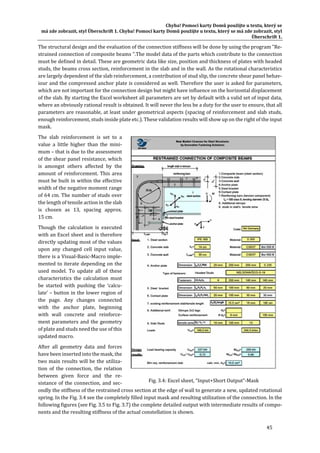 Chyba!	Pomocí	karty	Domů	použijte	u	textu,	který	se	
má	zde	zobrazit,	styl	Überschrift	1.	Chyba!	Pomocí	karty	Domů	použijte	u	textu,	který	se	má	zde	zobrazit,	styl	
Überschrift	1.	
45	
The	structural	design	and	the	evaluation	of	the	connection	stiffness	will	be	done	by	using	the	program	"Re‐
strained	connection	of	composite	beams	".The	model	data	of	the	parts	which	contribute	to	the	connection	
must	be	defined	in	detail.	These	are	geometric	data	like	size,	position	and	thickness	of	plates	with	headed	
studs,	the	beams	cross	section,	reinforcement	in	the	slab	and	in	the	wall.	As	the	rotational	characteristics	
are	largely	dependent	of	the	slab	reinforcement,	a	contribution	of	stud	slip,	the	concrete	shear	panel	behav‐
iour	and	the	compressed	anchor	plate	is	considered	as	well.	Therefore	the	user	is	asked	for	parameters,	
which	are	not	important	for	the	connection	design	but	might	have	influence	on	the	horizontal	displacement	
of	the	slab.	By	starting	the	Excel	worksheet	all	parameters	are	set	by	default	with	a	valid	set	of	input	data,	
where	an	obviously	rational	result	is	obtained.	It	will	never	the	less	be	a	duty	for	the	user	to	ensure,	that	all	
parameters	are	reasonable,	at	least	under	geometrical	aspects	(spacing	of	reinforcement	and	slab	studs,	
enough	reinforcement,	studs	inside	plate	etc.).	These	validation	results	will	show	up	on	the	right	of	the	input	
mask.	
The	 slab	 reinforcement	 is	 set	 to	 a	
value	 a	 little	 higher	 than	 the	 mini‐
mum	–	that	is	due	to	the	assessment	
of	the	shear	panel	resistance,	which	
is	 amongst	 others	 affected	 by	 the	
amount	of	reinforcement.	This	area	
must	be	built	in	within	the	effective	
width	of	the	negative	moment	range	
of	64	cm.	The	number	of	studs	over	
the	length	of	tensile	action	in	the	slab	
is	 chosen	 as	 13,	 spacing	 approx.	
15	cm.	
Though	 the	 calculation	 is	 executed	
with	an	Excel	sheet	and	is	therefore	
directly	updating	most	of	the	values	
upon	 any	 changed	 cell	 input	 value,	
there	is	a	Visual‐Basic‐Macro	imple‐
mented	to	iterate	depending	on	the	
used	 model.	 To	 update	 all	 of	 these	
characteristics	 the	 calculation	 must	
be	 started	 with	 pushing	 the	 ‘calcu‐
late’	–	button	in	the	lower	region	of	
the	 page.	 Any	 changes	 connected	
with	 the	 anchor	 plate,	 beginning	
with	 wall	 concrete	 and	 reinforce‐
ment	parameters	and	the	geometry	
of	plate	and	studs	need	the	use	of	this	
updated	macro.	
After	 all	 geometry	 data	 and	 forces	
have	been	inserted	into	the	mask,	the	
two	main	results	will	be	the	utiliza‐
tion	 of	 the	 connection,	 the	 relation	
between	 given	 force	 and	 the	 re‐
sistance	of	the	connection,	and	sec‐
ondly	the	stiffness	of	the	restrained	cross	section	at	the	edge	of	wall	to	generate	a	new,	updated	rotational	
spring.	In	the	Fig.	3.4	see	the	completely	filled	input	mask	and	resulting	utilization	of	the	connection.	In	the	
following	figures	(see	Fig.	3.5	to	Fig.	3.7)	the	complete	detailed	output	with	intermediate	results	of	compo‐
nents	and	the	resulting	stiffness	of	the	actual	constellation	is	shown.	
Fig.	3.4:	Excel	sheet,	“Input+Short	Output”‐Mask		
 