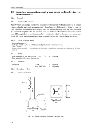 Infaso+‐Handbook	II	 	 	
50	
3.2 Column	base	as	connection	of	a	safety	fence	on	a	car	parking	deck	to	a	rein‐
forced	concrete	slab	
General	
3.2.1.1 Depiction	of	the	situation	
A	safety	fence,	consisting	of	a	horizontal	beam	barrier	of	two	connected	hollow	sections	on	vertical	
columns	of	rolled	sections,	is	connected	at	the	column	bases	to	a	300	mm	thick	reinforced	concrete	
slab.	Embedded	anchor	plates	with	headed	studs	and	welded	threaded	studs	are	used	to	connect	
the	columns	base	plates	with	the	concrete	deck.	The	distance	between	the	steel	columns	varies	
from	1,50	m	up	to	2,00	m	and	the	centre	of	the	beam	barrier	is	0,50	m	above	the	concrete	surface.	
The	whole	construction	has	to	be	protected	against	corrosion,	for	example	by	galvanization.	
3.2.1.2 Overall	structural	system	
Horizontal	beam	barrier:		
Single	span	beam	L	=	1,50	m	up	to	2,00	m;	loaded	by	a	horizontal	vehicle	impact	force.	
Vertical	column:	
Cantilever	beam	(vertical)	L	=	0,50	m;	loaded	by	a	horizontal	vehicle	impact	force	(directly	or	indirectly	by	the	beam	
barrier)	
3.2.1.3 Loads	
Impact	passenger	car	(EN	1991‐1‐7,	Cl.	4.3.1	[6])	 Fdx	 =	 50,00	kN	
(Load	application	0,50	m	above	street	surface)	 	 	 	
3.2.1.4 Joint	loads	
Design	load	 VEd	=	Fdx	 =	 50,00	kN	
	 MEd	=	50,00	*	0,50	 =	 25,00	kNm	
Execution	options	
3.2.2.1 Previous	realization	
	
Fig.	3.10:	Conventional	joint	solution	of	the	safety	fence	
 