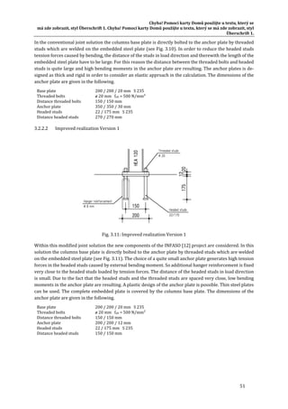 Chyba!	Pomocí	karty	Domů	použijte	u	textu,	který	se	
má	zde	zobrazit,	styl	Überschrift	1.	Chyba!	Pomocí	karty	Domů	použijte	u	textu,	který	se	má	zde	zobrazit,	styl	
Überschrift	1.	
51	
In	the	conventional	joint	solution	the	columns	base	plate	is	directly	bolted	to	the	anchor	plate	by	threaded	
studs	which	are	welded	on	the	embedded	steel	plate	(see	Fig.	3.10).	In	order	to	reduce	the	headed	studs	
tension	forces	caused	by	bending,	the	distance	of	the	studs	in	load	direction	and	therewith	the	length	of	the	
embedded	steel	plate	have	to	be	large.	For	this	reason	the	distance	between	the	threaded	bolts	and	headed	
studs	is	quite	large	and	high	bending	moments	in	the	anchor	plate	are	resulting.	The	anchor	plates	is	de‐
signed	as	thick	and	rigid	in	order	to	consider	an	elastic	approach	in	the	calculation.	The	dimensions	of	the	
anchor	plate	are	given	in	the	following.	
Base	plate	 200	/	200	/	20	mm			S	235	
Threaded	bolts	 ø	20	mm			fub	=	500	N/mm²	
Distance	threaded	bolts	 150	/	150	mm	
Anchor	plate	 350	/	350	/	30	mm	
Headed	studs	 22	/	175	mm			S	235	
Distance	headed	studs	 270	/	270	mm	
3.2.2.2 Improved	realization	Version	1	
	
Fig.	3.11:	Improved	realization	Version	1	
Within	this	modified	joint	solution	the	new	components	of	the	INFASO	[12]	project	are	considered.	In	this	
solution	the	columns	base	plate	is	directly	bolted	to	the	anchor	plate	by	threaded	studs	which	are	welded	
on	the	embedded	steel	plate	(see	Fig.	3.11).	The	choice	of	a	quite	small	anchor	plate	generates	high	tension	
forces	in	the	headed	studs	caused	by	external	bending	moment.	So	additional	hanger	reinforcement	is	fixed	
very	close	to	the	headed	studs	loaded	by	tension	forces.	The	distance	of	the	headed	studs	in	load	direction	
is	small.	Due	to	the	fact	that	the	headed	studs	and	the	threaded	studs	are	spaced	very	close,	low	bending	
moments	in	the	anchor	plate	are	resulting.	A	plastic	design	of	the	anchor	plate	is	possible.	Thin	steel	plates	
can	be	used.	The	complete	embedded	plate	is	covered	by	the	columns	base	plate.	The	dimensions	of	the	
anchor	plate	are	given	in	the	following.	
Base	plate	 200	/	200	/	20	mm			S	235	
Threaded	bolts	 ø	20	mm			fub	=	500	N/mm²	
Distance	threaded	bolts	 150	/	150	mm	
Anchor	plate	 200	/	200	/	12	mm	
Headed	studs	 22	/	175	mm			S	235	
Distance	headed	studs	 150	/	150	mm	
	 	
 