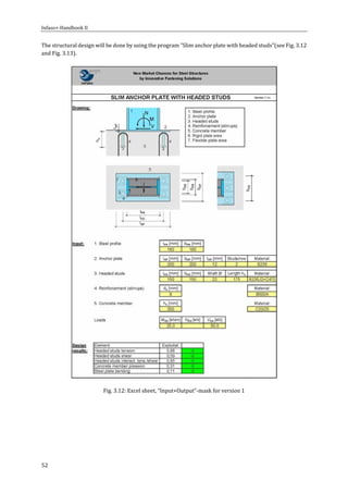 Infaso+‐Handbook	II	 	 	
52	
The	structural	design	will	be	done	by	using	the	program	"Slim	anchor	plate	with	headed	studs"(see	Fig.	3.12	
and	Fig.	3.13).	
	
Fig.	3.12:	Excel	sheet,	“Input+Output”‐mask	for	version	1	
	
 