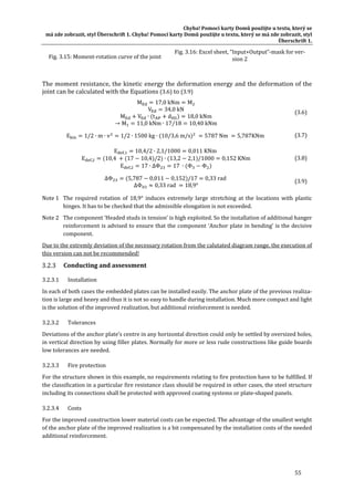 Chyba!	Pomocí	karty	Domů	použijte	u	textu,	který	se	
má	zde	zobrazit,	styl	Überschrift	1.	Chyba!	Pomocí	karty	Domů	použijte	u	textu,	který	se	má	zde	zobrazit,	styl	
Überschrift	1.	
55	
	
The	moment	resistance,	the	kinetic	energy	the	deformation	energy	and	the	deformation	of	the	
joint	can	be	calculated	with	the	Equations	(3.6)	to	(3.9)	
M 17,0 kNm M
V 34,0 kN	
M V ∙ t d 18,0 kNm	
→ M 11,0 kNm ∙ 17/18 10,40 kNm	
(3.6)	
E 1/2 ∙ m ∙ v 1/2 ∙ 1500 kg ∙ 10/3,6 m/s 5787 Nm 5,787KNm		 (3.7)	
E , 10,4/2 ∙ 2,1/1000 0,011 KNm 	
E , 10,4	 17 10,4 /2 ∙ 13,2 2,1 /1000 0,152 KNm	
E , 17 ∙ ∆Φ 17 ∙ Φ Φ 	
(3.8)	
∆Φ 5,787 0,011 0,152 /17 0,33 rad
∆Φ 0,33 rad 18,9°
(3.9)	
Note	1	 The	 required	 rotation	 of	 18,9°	 induces	 extremely	 large	 stretching	 at	 the	 locations	 with	 plastic	
hinges.	It	has	to	be	checked	that	the	admissible	elongation	is	not	exceeded.	
Note	2	 The	component	‘Headed	studs	in	tension’	is	high	exploited.	So	the	installation	of	additional	hanger	
reinforcement	is	advised	to	ensure	that	the	component	‘Anchor	plate	in	bending’	is	the	decisive	
component.			
Due	to	the	extremly	deviation	of	the	necessary	rotation	from	the	calutated	diagram	range,	the	execution	of	
this	version	can	not	be	recommended!	
Conducting	and	assessment	
3.2.3.1 Installation	
In	each	of	both	cases	the	embedded	plates	can	be	installed	easily.	The	anchor	plate	of	the	previous	realiza‐
tion	is	large	and	heavy	and	thus	it	is	not	so	easy	to	handle	during	installation.	Much	more	compact	and	light	
is	the	solution	of	the	improved	realization,	but	additional	reinforcement	is	needed.	
3.2.3.2 Tolerances	
Deviations	of	the	anchor	plate’s	centre	in	any	horizontal	direction	could	only	be	settled	by	oversized	holes,	
in	vertical	direction	by	using	filler	plates.	Normally	for	more	or	less	rude	constructions	like	guide	boards	
low	tolerances	are	needed.	
3.2.3.3 Fire	protection	
For	the	structure	shown	in	this	example,	no	requirements	relating	to	fire	protection	have	to	be	fulfilled.	If	
the	classification	in	a	particular	fire	resistance	class	should	be	required	in	other	cases,	the	steel	structure	
including	its	connections	shall	be	protected	with	approved	coating	systems	or	plate‐shaped	panels.	
3.2.3.4 Costs	
For	the	improved	construction	lower	material	costs	can	be	expected.	The	advantage	of	the	smallest	weight	
of	the	anchor	plate	of	the	improved	realization	is	a	bit	compensated	by	the	installation	costs	of	the	needed	
additional	reinforcement.	
Fig.	3.15:	Moment‐rotation	curve	of	the	joint	
Fig.	3.16:	Excel	sheet,	“Input+Output”‐mask	for	ver‐
sion	2	
 