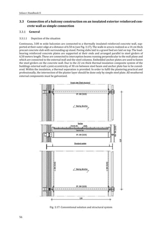 Infaso+‐Handbook	II	 	 	
56	
3.3 Connection	of	a	balcony	construction	on	an	insulated	exterior	reinforced	con‐
crete	wall	as	simple	connection	
General		
3.3.1.1 Depiction	of	the	situation	
Continuous,	3.00	m	wide	balconies	are	connected	to	a	thermally	insulated	reinforced	concrete	wall,	sup‐
ported	at	their	outer	edge	at	a	distance	of	6.50	m	(see	Fig.	3.17).	The	walk‐in	area	is	realized	as	a	14	cm	thick	
precast	concrete	slab	with	surrounding	up	stand.	Paving	slabs	laid	in	a	gravel	bed	are	laid	on	top.	The	load‐
bearing	reinforced	concrete	plates	are	supported	at	their	ends	and	arranged	parallel	to	steel	girders	of	
6,50	meters	length.	These	are	connected	to	interception	beams	running	perpendicular	to	the	wall	plane	and	
which	are	connected	to	the	external	wall	and	the	steel	columns.	Embedded	anchor	plates	are	used	to	fasten	
the	steel	girders	on	the	concrete	wall.	Due	to	the	22	cm	thick	thermal	insulation	composite	system	of	the	
buildings	external	wall	a	joint	eccentricity	of	30	cm	between	steel	beam	and	anchor	plate	has	to	be	consid‐
ered.	Within	the	insulation,	a	thermal	separation	is	provided.	In	order	to	fulfil	the	plastering	practical	and	
professionally,	the	intersection	of	the	plaster	layer	should	be	done	only	by	simple	steel	plate.	All	weathered	
external	components	must	be	galvanized.	
	
Fig.	3.17:	Conventional	solution	and	structural	system	
 