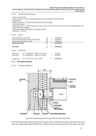 Chyba!	Pomocí	karty	Domů	použijte	u	textu,	který	se	
má	zde	zobrazit,	styl	Überschrift	1.	Chyba!	Pomocí	karty	Domů	použijte	u	textu,	který	se	má	zde	zobrazit,	styl	
Überschrift	1.	
57	
3.3.1.2 Overall	structural	system	
Precast	concrete	slab:	
Single	span	slab	L	=	3,00	m	(uniaxial	load	transfer)	with	uniformly	distributed	load	
Ceiling	beams:	
Single	span	beams	L	=	6,50	m	with	uniformly	distributed	loading	
Interception	beams:	
Single	span	beams	L	=	3,00	m	(connection	eccentricity	to	the	steel	column	and	the	anchor	plate);	single	loads	F	close	
to	the	supports	(see	figure))	
Connection	adapter	anchor	plate	to	interception	beam:	
Cantilevers	L	=	0,30	m	
3.3.1.3 Loads	
Dead	load	beam	construction	 g1	 =	 0,40	kN/m²	
Dead	load	flooring	(gravel	and	paving	slabs)	 g2	 =	 2,00	kN/m²	
Dead	load	precast	concrete	slab	 g3	 =	 3,50	kN/m²	
Dead	load	(total)	 g	 =	 5,90	kN/m²	
	 	 	 	
Live	load	 q	 =	 4,00	kN/m²	
3.3.1.4 Joint	loads	
Dead	load	 Fg,k	=	5,90	kN/m²	*	3,00	m	/	2	*	6,50	m	 =	 57,53	kN	
Dead	load	 Fq,k	=	4,00	kN/m²	*	3,00	m	/	2	*	6,50	m	 =	 39,00	kN	
	 	 	 	
Design	load	 FEd	=	1,35	*	57,53	+	1,50	*	39,00	 =	 136,17	kN	
Execution	options	
3.3.2.1 Previous	realization	
	
Fig.	3.18:	Conventional	joint	solution	of	the	balcony	construction	
The	conventional	joint	solution	consists	of	two	parts	with	an	end	plate	connection,	where	the	inner	part	
made	of	a	rolled	profile	segment	(IPE	220)	is	welded	directly	to	the	anchor	plate.	At	the	other	end	of	the	
 