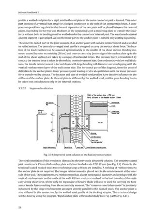Infaso+‐Handbook	II	 	 	
58	
profile,	a	welded	end	plate	for	a	rigid	joint	to	the	end	plate	of	the	outer	connector	part	is	located.	This	outer	
part	consists	of	a	vertical	butt	strap	for	a	hinged	connection	to	the	web	of	the	interception	beam.	A	com‐
pression‐proof	bearing	plate	for	the	thermal	separation	of	the	two	parts	will	be	placed	between	the	two	end	
plates.	Depending	on	the	type	and	thickness	of	the	separating	layer	a	projecting	plate	to	transfer	the	shear	
force	without	bolts	in	bending	must	be	welded	under	the	connectors’	internal	part.	The	weathered	external	
adapter	segment	is	galvanized.	As	just	the	inner	part	to	the	anchor	plate	is	welded	only	coating	is	planned.	
The	concrete‐casted	part	of	the	joint	consists	of	an	anchor	plate	with	welded	reinforcement	and	a	welded	
on	rolled	section.	The	centrally	arranged	steel	profile	is	designed	to	carry	the	vertical	shear	force.	The	loca‐
tion	of	the	load	resultant	can	be	assumed	approximately	in	the	middle	of	the	shear	section.	Bending	mo‐
ments	caused	by	outer	eccentricity	(30	cm)	and	inner	eccentricity	(outer	edge	of	the	anchor	plate	up	to	the	
mid	of	the	shear	section)	are	taken	by	a	couple	of	horizontal	forces.	The	pressure	force	is	transferred	by	
contact,	the	tension	force	is	taken	by	the	welded	on	reinforcement	bars.	Due	to	the	relatively	low	wall	thick‐
ness,	the	tensile	reinforcement	is	turned	down	with	large	bending	roll	diameter	and	overlapping	with	the	
vertical	reinforcement	layer	of	the	walls	inner	side.	The	horizontal	part	of	the	diagonal,	from	the	point	of	
deflection	to	the	anchor	plate’s	lower	pressure	point	leading	strut	is	at	equilibrium	with	the	lower	pressure	
force	transferred	by	contact.	The	location	and	size	of	welded	steel	profiles	have	decisive	influence	on	the	
stiffness	of	the	anchor	plate.	As	the	end	plate	is	stiffened	by	the	welded	steel	profiles,	pure	bending	has	to	
be	taken	into	consideration	only	in	the	external	sections.	
3.3.2.2 Improved	realization	
	
Fig.	3.19:	Improved	joint	solution	of	the	balcony	construction	
The	steel	connection	of	this	version	is	identical	to	the	previously	described	solution.	The	concrete‐casted	
part	consists	of	a	25	mm	thick	anchor	plate	with	four	headed	studs	22/150	mm	(see	Fig.	3.9).	Closed	to	the	
tensional	loaded	headed	studs	two	reinforcing	loops	ø	8	mm	are	installed.	A	welding	of	reinforcement	to	
the	anchor	plate	is	not	required.	The	hanger	reinforcement	is	placed	next	to	the	reinforcement	at	the	inner	
side	of	the	wall.	The	supplementary	reinforcement	has	a	large	bending	roll	diameter	and	overlaps	with	the	
vertical	reinforcement	on	the	inside	of	the	wall.	All	four	studs	are	involved	in	the	load	transfer	of	the	verti‐
cally	acting	shear	force,	where	only	the	top	couple	of	headed	studs	will	also	be	used	for	carrying	the	hori‐
zontal	tensile	force	resulting	from	the	eccentricity	moment.	The	“concrete	cone	failure	mode”	is	positively	
influenced	by	the	slope	reinforcement	arranged	directly	parallel	to	the	headed	studs.	The	anchor	plate	is	
also	stiffened	in	this	connection	by	the	welded	steel	profile	of	the	docking	adapter.	The	structural	design	
will	be	done	by	using	the	program	"Rigid	anchor	plate	with	headed	studs"(see	Fig.	3.20	to	Fig.	3.21).	
 
