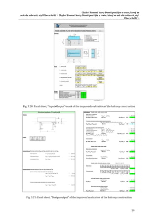 Chyba!	Pomocí	karty	Domů	použijte	u	textu,	který	se	
má	zde	zobrazit,	styl	Überschrift	1.	Chyba!	Pomocí	karty	Domů	použijte	u	textu,	který	se	má	zde	zobrazit,	styl	
Überschrift	1.	
59	
	
Fig.	3.20:	Excel	sheet,	“Input+Output”‐mask	of	the	improved	realization	of	the	balcony	construction	
	 	
Fig.	3.21:	Excel	sheet,	“Design	output”	of	the	improved	realization	of	the	balcony	construction	
 