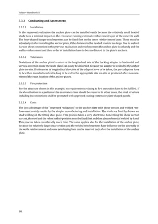 Infaso+‐Handbook	II	 	 	
60	
Conducting	and	Assessment	
3.3.3.1 Installation	
In	the	improved	realization	the	anchor	plate	can	be	installed	easily	because	the	relatively	small	headed	
studs	have	a	minimal	impact	on	the	crosswise	running	external	reinforcement	layer	of	the	concrete	wall.	
The	loop‐shaped	hanger	reinforcement	can	be	fixed	first	on	the	inner	reinforcement	layer.	These	must	be	
adjusted	yet	after	installing	the	anchor	plate,	if	the	distance	to	the	headed	studs	is	too	large.	Due	to	welded	
bars	on	shear	connection	in	the	previous	realization	and	reinforcement	the	anchor	plate	is	unhandy	and	the	
walls	reinforcement	and	their	order	of	installation	have	to	be	coordinated	to	the	plate’s	anchors.	
3.3.3.2 Tolerances	
Deviations	of	the	anchor	plate’s	centre	to	the	longitudinal	axis	of	the	docking	adapter	in	horizontal	and	
vertical	direction	inside	the	walls	plane	can	easily	be	absorbed,	because	the	adapter	is	welded	to	the	anchor	
plate	on‐site.	If	tolerances	in	longitudinal	direction	of	the	adapter	have	to	be	taken,	the	port	adapters	have	
to	be	either	manufactured	extra‐long	to	be	cut	to	the	appropriate	size	on‐site	or	produced	after	measure‐
ment	of	the	exact	location	of	the	anchor	plates.	
3.3.3.3 Fire	protection	
For	the	structure	shown	in	this	example,	no	requirements	relating	to	fire	protection	have	to	be	fulfilled.	If	
the	classification	in	a	particular	fire	resistance	class	should	be	required	in	other	cases,	the	steel	structure	
including	its	connections	shall	be	protected	with	approved	coating	systems	or	plate‐shaped	panels.	
3.3.3.4 Costs	
The	cost	advantage	of	the	"improved	realization"	to	the	anchor	plate	with	shear	section	and	welded	rein‐
forcement	mainly	results	by	the	simpler	manufacturing	and	installation.	The	studs	are	fixed	by	drawn	arc	
stud	welding	on	the	fitting	steel	plate.	This	process	takes	a	very	short	time.	Concerning	the	shear	section	
variant,	the	steel	and	the	rebar	in	their	position	must	be	fixed	first	and	then	circumferential	welded	by	hand.	
This	process	takes	considerably	more	time.	The	same	applies	also	for	the	installation	of	the	anchor	plate,	
because	the	relatively	large	shear	section	and	the	welded	reinforcement	have	influence	on	the	assembly	of	
the	walls	reinforcement	and	some	reinforcing	bars	can	be	inserted	only	after	the	installation	of	the	anchor	
plate.	
	 	
 