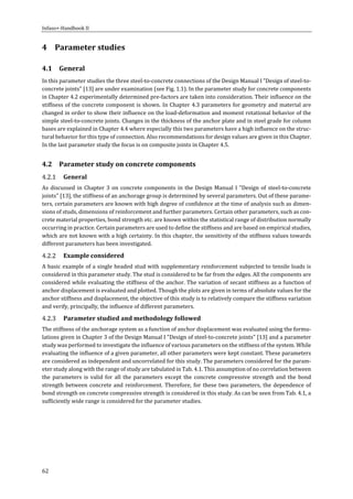 Infaso+‐Handbook	II	 	 	
62	
4 Parameter	studies	
4.1 General	
In	this	parameter	studies	the	three	steel‐to‐concrete	connections	of	the	Design	Manual	I	"Design	of	steel‐to‐
concrete	joints"	[13]	are	under	examination	(see	Fig.	1.1).	In	the	parameter	study	for	concrete	components	
in	Chapter	4.2	experimentally	determined	pre‐factors	are	taken	into	consideration.	Their	influence	on	the	
stiffness	of	the	concrete	component	is	shown.	In	Chapter	4.3	parameters	for	geometry	and	material	are	
changed	in	order	to	show	their	influence	on	the	load‐deformation	and	moment	rotational	behavior	of	the	
simple	steel‐to‐concrete	joints.	Changes	in	the	thickness	of	the	anchor	plate	and	in	steel	grade	for	column	
bases	are	explained	in	Chapter	4.4	where	especially	this	two	parameters	have	a	high	influence	on	the	struc‐
tural	behavior	for	this	type	of	connection.	Also	recommendations	for	design	values	are	given	in	this	Chapter.	
In	the	last	parameter	study	the	focus	is	on	composite	joints	in	Chapter	4.5.	
4.2 Parameter	study	on	concrete	components	
General	
As	discussed	in	Chapter	3	on	concrete	components	in	the	Design	Manual	I	"Design	of	steel‐to‐concrete	
joints"	[13],	the	stiffness	of	an	anchorage	group	is	determined	by	several	parameters.	Out	of	these	parame‐
ters,	certain	parameters	are	known	with	high	degree	of	confidence	at	the	time	of	analysis	such	as	dimen‐
sions	of	studs,	dimensions	of	reinforcement	and	further	parameters.	Certain	other	parameters,	such	as	con‐
crete	material	properties,	bond	strength	etc.	are	known	within	the	statistical	range	of	distribution	normally	
occurring	in	practice.	Certain	parameters	are	used	to	define	the	stiffness	and	are	based	on	empirical	studies,	
which	are	not	known	with	a	high	certainty.	In	this	chapter,	the	sensitivity	of	the	stiffness	values	towards	
different	parameters	has	been	investigated.	
Example	considered	
A	basic	example	of	a	single	headed	stud	with	supplementary	reinforcement	subjected	to	tensile	loads	is	
considered	in	this	parameter	study.	The	stud	is	considered	to	be	far	from	the	edges.	All	the	components	are	
considered	while	evaluating	the	stiffness	of	the	anchor.	The	variation	of	secant	stiffness	as	a	function	of	
anchor	displacement	is	evaluated	and	plotted.	Though	the	plots	are	given	in	terms	of	absolute	values	for	the	
anchor	stiffness	and	displacement,	the	objective	of	this	study	is	to	relatively	compare	the	stiffness	variation	
and	verify,	principally,	the	influence	of	different	parameters.	
Parameter	studied	and	methodology	followed	
The	stiffness	of	the	anchorage	system	as	a	function	of	anchor	displacement	was	evaluated	using	the	formu‐
lations	given	in	Chapter	3	of	the	Design	Manual	I	"Design	of	steel‐to‐concrete	joints"	[13]	and	a	parameter	
study	was	performed	to	investigate	the	influence	of	various	parameters	on	the	stiffness	of	the	system.	While	
evaluating	the	influence	of	a	given	parameter,	all	other	parameters	were	kept	constant.	These	parameters	
are	considered	as	independent	and	uncorrelated	for	this	study.	The	parameters	considered	for	the	param‐
eter	study	along	with	the	range	of	study	are	tabulated	in	Tab.	4.1.	This	assumption	of	no	correlation	between	
the	 parameters	 is	 valid	 for	 all	 the	 parameters	 except	 the	 concrete	 compressive	 strength	 and	 the	 bond	
strength	between	concrete	and	reinforcement.	Therefore,	for	these	two	parameters,	the	dependence	of	
bond	strength	on	concrete	compressive	strength	is	considered	in	this	study.	As	can	be	seen	from	Tab.	4.1,	a	
sufficiently	wide	range	is	considered	for	the	parameter	studies.	
	 	
 
