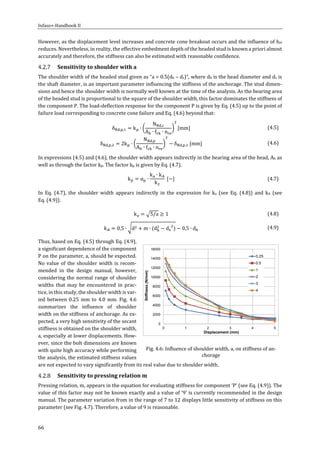 Infaso+‐Handbook	II	 	 	
66	
However,	as	the	displacement	level	increases	and	concrete	cone	breakout	occurs	and	the	influence	of	hef	
reduces.	Nevertheless,	in	reality,	the	effective	embedment	depth	of	the	headed	stud	is	known	a	priori	almost	
accurately	and	therefore,	the	stiffness	can	also	be	estimated	with	reasonable	confidence.	
Sensitivity	to	shoulder	with	a	
The	shoulder	width	of	the	headed	stud	given	as	“a	=	0.5(dh	–	ds)”,	where	dh	is	the	head	diameter	and	ds	is	
the	shaft	diameter,	is	an	important	parameter	influencing	the	stiffness	of	the	anchorage.	The	stud	dimen‐
sions	and	hence	the	shoulder	width	is	normally	well	known	at	the	time	of	the	analysis.	As	the	bearing	area	
of	the	headed	stud	is	proportional	to	the	square	of	the	shoulder	width,	this	factor	dominates	the	stiffness	of	
the	component	P.	The	load‐deflection	response	for	the	component	P	is	given	by	Eq.	(4.5)	up	to	the	point	of	
failure	load	corresponding	to	concrete	cone	failure	and	Eq.	(4.6)	beyond	that:		
δ , , k ∙
N ,
A ∙ f ∙ n
mm 	 (4.5)	
δ , , 2k ∙
N ,
A ∙ f ∙ n
δ , , mm 	 (4.6)	
In	expressions	(4.5)	and	(4.6),	the	shoulder	width	appears	indirectly	in	the	bearing	area	of	the	head,	Ah	as	
well	as	through	the	factor	kp.	The	factor	kp	is	given	by	Eq.	(4.7).	
k α ∙
k ∙ k
k
	 (4.7)	
In	 Eq.	 (4.7),	 the	 shoulder	 width	 appears	 indirectly	 in	 the	 expression	 for	 ka	 (see	 Eq.	 (4.8))	 and	 kA	 (see	
Eq.	(4.9)).	
k 5/a 1	 (4.8)	
k 0,5 ∙ d m ∙ d d 0,5 ∙ d 	 (4.9)	
Thus,	based	on	Eq.	(4.5)	through	Eq.	(4.9),	
a	significant	dependence	of	the	component	
P	on	the	parameter,	a,	should	be	expected.	
No	value	of	the	shoulder	width	is	recom‐
mended	 in	 the	 design	 manual,	 however,	
considering	the	normal	range	of	shoulder	
widths	 that	 may	 be	 encountered	 in	 prac‐
tice,	in	this	study,	the	shoulder	width	is	var‐
ied	between	0.25	mm	to	4.0	mm.	Fig.	4.6	
summarizes	 the	 influence	 of	 shoulder	
width	on	the	stiffness	of	anchorage.	As	ex‐
pected,	a	very	high	sensitivity	of	the	secant	
stiffness	is	obtained	on	the	shoulder	width,	
a,	especially	at	lower	displacements.	How‐
ever,	since	the	bolt	dimensions	are	known	
with	quite	high	accuracy	while	performing	
the	analysis,	the	estimated	stiffness	values	
are	not	expected	to	vary	significantly	from	its	real	value	due	to	shoulder	width.		
Sensitivity	to	pressing	relation	m	
Pressing	relation,	m,	appears	in	the	equation	for	evaluating	stiffness	for	component	‘P’	(see	Eq.	(4.9)).	The	
value	of	this	factor	may	not	be	known	exactly	and	a	value	of	‘9’	is	currently	recommended	in	the	design	
manual.	The	parameter	variation	from	in	the	range	of	7	to	12	displays	little	sensitivity	of	stiffness	on	this	
parameter	(see	Fig.	4.7).	Therefore,	a	value	of	9	is	reasonable.		
Fig.	4.6:	Influence	of	shoulder	width,	a,	on	stiffness	of	an‐
chorage	
0
2000
4000
6000
8000
10000
12000
14000
16000
0 1 2 3 4 5
Stiffness(N/mm)
Displacement (mm)
0.25
0.5
1
2
3
4
 