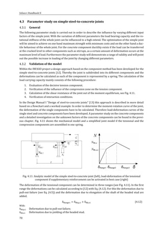 Infaso+‐Handbook	II	 	 	
70	
4.3 Parameter	study	on	simple	steel‐to‐concrete	joints	
General	
The	following	parameter	study	is	carried	out	in	order	to	describe	the	influence	by	varying	different	input	
factors	of	the	simple	joint.	With	the	variation	of	different	parameters	the	load	bearing	capacity	and	the	ro‐
tational	stiffness	of	the	whole	joint	can	be	influenced	to	a	high	extend.	The	optimization	of	the	simple	joint	
will	be	aimed	to	achieve	on	one	hand	maximum	strength	with	minimum	costs	and	on	the	other	hand	a	duc‐
tile	behaviour	of	the	whole	joint.	For	the	concrete	component	ductility	exists	if	the	load	can	be	transferred	
at	the	cracked	level	to	other	components	such	as	stirrups,	as	a	certain	amount	of	deformation	occurs	at	the	
maximum	level	of	load.	Furthermore	the	parameter	study	will	demonstrate	a	range	of	validity	and	will	point	
out	the	possible	increase	in	loading	of	the	joint	by	changing	different	parameters.	
Validation	of	the	model	
Within	the	INFASO	project	a	design	approach	based	on	the	component	method	has	been	developed	for	the	
simple	steel‐to‐concrete	joints	[12].	Thereby	the	joint	is	subdivided	into	its	different	components	and	the	
deformations	can	be	calculated	as	each	of	the	component	is	represented	by	a	spring.	The	calculation	of	the	
load	carrying	capacity	mainly	consists	of	the	following	procedure:	
1. Evaluation	of	the	decisive	tension	component.	
2. Verification	of	the	influence	of	the	compression	zone	on	the	tension	component.	
3. Calculation	of	the	shear	resistance	of	the	joint	out	of	the	moment	equilibrium,	see	Fig.	4.11.	
4. Verification	of	interaction	conditions.		
In	the	Design	Manual	I	"Design	of	steel‐to‐concrete	joints"	[13]	this	approach	is	described	in	more	detail	
based	on	a	flowchart	and	a	worked	example.	In	order	to	determine	the	moment‐rotation	curve	of	the	joint,	
the	deformation	of	the	single	components	have	to	be	calculated.	Therefore	load‐deformation	curves	of	the	
single	steel	and	concrete	components	have	been	developed.	A	parameter	study	on	the	concrete	components	
and	a	detailed	investigation	on	the	unknown	factors	of	the	concrete	components	can	be	found	in	the	previ‐
ous	chapter.	Fig.	4.11	shows	the	mechanical	model	and	a	simplified	joint	model	if	the	tensional	and	the	
compression	components	are	assembled	in	one	spring.	
The	deformation	of	the	tensional	component	can	be	determined	in	three	ranges	(see	Fig.	4.11).	In	the	first	
range	the	deformations	can	be	calculated	according	to	[12]	with	Eq.	(4.12).	For	this	the	deformation	due	to	
pull‐out	failure	(see	Eq.	(4.5))	and	the	deformation	due	to	elongation	of	the	shaft	of	the	headed	stud	are	
added.		
δ δ , , δ , 	 (4.12)
With:	
δ , , 	 Deformation	due	to	pull‐out	failure;	
δ , 	 Deformation	due	to	yielding	of	the	headed	stud.	
	
Fig.	4.11:	Analytic	model	of	the	simple	steel‐to‐concrete	joint	(left),	load‐deformation	of	the	tensional	
component	if	supplementary	reinforcement	can	be	activated	in	best	case	(right)	
 