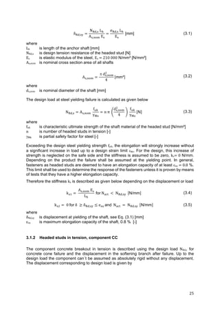 25	
δ ,
N , L
A , E
σ , L
E
[mm] (3.1)
where
Lh is length of the anchor shaft [mm]
NRd,s is design tension resistance of the headed stud [N]
Es is elastic modulus of the steel, Es	 	210	000 N/mm² [N/mm²]
As,nom is nominal cross section area of all shafts
A ,
 d ,
4
mm² (3.2)
where
ds,nom is nominal diameter of the shaft [mm]
The design load at steel yielding failure is calculated as given below
N , A ,
f
γ
n π
d ,
4
f
γ
N (3.3)
where
fuk is characteristic ultimate strength of the shaft material of the headed stud [N/mm²]
n is number of headed studs in tension [-]
Ms is partial safety factor for steel [-]
Exceeding the design steel yielding strength fyd, the elongation will strongly increase without
a significant increase in load up to a design strain limit su. For the design, this increase of
strength is neglected on the safe side and the stiffness is assumed to be zero, ks 	0 N/mm.
Depending on the product the failure shall be assumed at the yielding point. In general,
fasteners as headed studs are deemed to have an elongation capacity of at least su	 	0.8 %.
This limit shall be used to determine the response of the fasteners unless it is proven by means
of tests that they have a higher elongation capacity.
Therefore the stiffness ks is described as given below depending on the displacement or load
k 	
A , 	E
L
for N N , N/mm (3.4)
k 0	for	δ	 δ , e and N N , N/mm (3.5)
where
δRd,sy is displacement at yielding of the shaft, see Eq. (3.1) [mm]
εsu is maximum elongation capacity of the shaft, 0.8 % [-]
3.1.2 Headed studs in tension, component CC
The component concrete breakout in tension is described using the design load NRd,c for
concrete cone failure and the displacement in the softening branch after failure. Up to the
design load the component can´t be assumed as absolutely rigid without any displacement.
The displacement corresponding to design load is given by
 