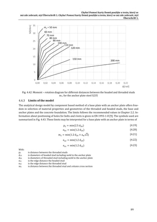 Chyba!	Pomocí	karty	Domů	použijte	u	textu,	který	se	
má	zde	zobrazit,	styl	Überschrift	1.	Chyba!	Pomocí	karty	Domů	použijte	u	textu,	který	se	má	zde	zobrazit,	styl	
Überschrift	1.	
89	
	
Fig.	4.42:	Moment	–	rotation	diagram	for	different	distances	between	the	headed	and	threaded	studs	
m1,	for	the	anchor	plate	steel	S235	
Limits	of	the	model	
The	analytical	design	model	by	component	based	method	of	a	base	plate	with	an	anchor	plate	offers	free‐
dom	in	selection	of	material	properties	and	geometries	of	the	threaded	and	headed	studs,	the	base	and	
anchor	plates	and	the	concrete	foundation.	The	limits	follows	the	recommended	values	in	Chapter	2.2.	In‐
formation	about	positioning	of	holes	for	bolts	and	rivets	is	given	in	EN	1993‐1‐8	[9].	The	symbols	used	are	
summarized	in	Fig.	4.43.	These	limits	may	be	interpreted	for	a	base	plate	with	an	anchor	plate	in	terms	of	
p min 2.5 d 	 (4.19)
e min 1.2 d 	 (4.20)
m min 1.2 d a √2 (4.21)
e min 1.2 d (4.22)
e min 1.2 d (4.23)
With:		
p2		 is	distance	between	the	threaded	studs		
d10		 is	diameters	of	headed	stud	including	weld	to	the	anchor	plate	
d20		 is	diameters	of	threaded	stud	including	weld	to	the	anchor	plate	
eb1		 is	the	edge	distance	the	headed	stud	
eb2		 is	the	edge	distance	the	threaded	stud	
m2		 is	distance	between	the	threaded	stud	and	column	cross	section	
0
5
10
15
20
25
30
35
0,00 0,02 0,04 0,06 0,08 0,10 0,12 0,14 0,16 0,18 0,20 0,22
M[kNm]
φ[rad]
m1 = 50 mm
80 mm
120 mm
200 mm
110 mm
150 mm
60 mm
70 mm
90 mm
100 mm
 