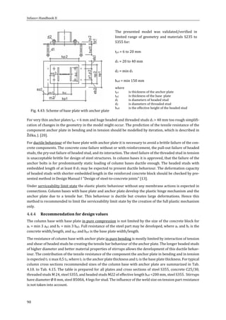 Infaso+‐Handbook	II	 	 	
90	
	
The	 presented	 model	 was	 validated/verified	 in	
limited	range	of	geometry	and	materials	S235	to	
S355	for:	
tp1	=	6	to	20	mm	
d1	=	20	to	40	mm		
d2	=	min	d1		
heff	=	min	150	mm		
where		
tp1		 is	thickness	of	the	anchor	plate		
tp2		 is	thickness	of	the	base		plate		
d1		 is	diameters	of	headed	stud	
d2		 is	diameters	of	threaded	stud	
heff		 is	the	effective	height	of	the	headed	stud		
	Fig.	4.43:	Scheme	of	base	plate	with	anchor	plate	
For	very	thin	anchor	plates	tp1		<	6	mm	and	huge	headed	and	threaded	studs	d1	>	40	mm	too	rough	simplifi‐
cation	of	changes	in	the	geometry	in	the	model	might	occur.	The	prediction	of	the	tensile	resistance	of	the	
component	anchor	plate	in	bending	and	in	tension	should	be	modelled	by	iteration,	which	is	described	in	
Žižka,	J.	[20].	
For	ductile	behaviour	of	the	base	plate	with	anchor	plate	it	is	necessary	to	avoid	a	brittle	failure	of	the	con‐
crete	components.	The	concrete	cone	failure	without	or	with	reinforcement,	the	pull‐out	failure	of	headed	
studs,	the	pry‐out	failure	of	headed	stud,	and	its	interaction.	The	steel	failure	of	the	threaded	stud	in	tension	
is	unacceptable	brittle	for	design	of	steel	structures.	In	column	bases	it	is	approved,	that	the	failure	of	the	
anchor	bolts	is	for	predominantly	static	loading	of	column	bases	ductile	enough.	The	headed	studs	with	
embedded	length	of	at	least	8	d1	may	be	expected	to	present	ductile	behaviour.	The	deformation	capacity	
of	headed	studs	with	shorter	embedded	length	in	the	reinforced	concrete	block	should	be	checked	by	pre‐
sented	method	in	Design	Manual	I	"Design	of	steel‐to‐concrete	joints"	[13].	
Under	serviceability	limit	state	the	elastic	plastic	behaviour	without	any	membrane	actions	is	expected	in	
connections.	Column	bases	with	base	plate	and	anchor	plate	develop	the	plastic	hinge	mechanism	and	the	
anchor	 plate	 due	 to	 a	 tensile	 bar.	 This	 behaviour	 is	 ductile	 but	 creates	 large	 deformations.	 Hence	 this	
method	is	recommended	to	limit	the	serviceability	limit	state	by	the	creation	of	the	full	plastic	mechanism	
only.	
Recommendation	for	design	values	
The	column	base	with	base	plate	in	pure	compression	is	not	limited	by	the	size	of	the	concrete	block	for	
ac	=	min	3	ap2	and	bc	=	min	3	bp2.	Full	resistance	of	the	steel	part	may	be	developed,	where	ac	and	bc	is	the	
concrete	width/length,	and	ap2	and	bp2	is	the	base	plate	width/length.	
The	resistance	of	column	base	with	anchor	plate	in	pure	bending	is	mostly	limited	by	interaction	of	tension	
and	shear	of	headed	studs	be	creating	the	tensile	bar	behaviour	of	the	anchor	plate.	The	longer	headed	studs	
of	higher	diameter	and	better	material	properties	of	stirrups	allows	the	development	of	this	ductile	behav‐
iour.	The	contribution	of	the	tensile	resistance	of	the	component	the	anchor	plate	in	bending	and	in	tension	
is	expected	t1	≤	max	0,5	t2,	where	t1	is	the	anchor	plate	thickness	and	t2	is	the	base	plate	thickness.	For	typical	
column	cross	sections	recommended	sizes	of	the	column	base	with	anchor	plate	are	summarized	in	Tab.	
4.10.	to	Tab.	4.15.	The	table	is	prepared	for	all	plates	and	cross	sections	of	steel	S355,	concrete	C25/30,	
threaded	studs	M	24,	steel	S355,	and	headed	studs	M22	of	effective	length	heff	=200	mm,	steel	S355.		Stirrups	
have	diameter	Ø	8	mm,	steel	B500A,	4	legs	for	stud.	The	influence	of	the	weld	size	on	tension	part	resistance	
is	not	taken	into	account.	
 